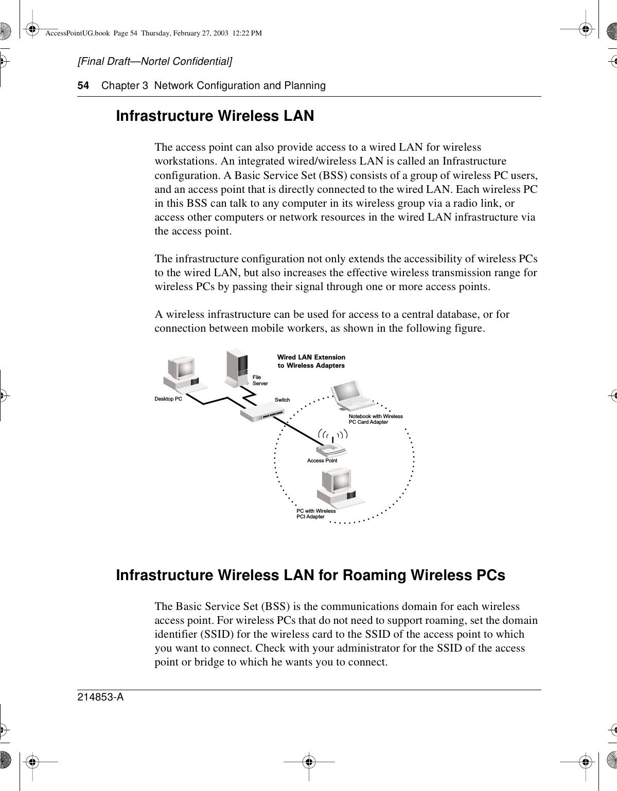 54 Chapter 3 Network Configuration and Planning214853-A[Final Draft—Nortel Confidential]Infrastructure Wireless LANThe access point can also provide access to a wired LAN for wirelessworkstations. An integrated wired/wireless LAN is called an Infrastructureconfiguration. A Basic Service Set (BSS) consists of a group of wireless PC users,and an access point that is directly connected to the wired LAN. Each wireless PCin this BSS can talk to any computer in its wireless group via a radio link, oraccess other computers or network resources in the wired LAN infrastructure viathe access point.The infrastructure configuration not only extends the accessibility of wireless PCsto the wired LAN, but also increases the effective wireless transmission range forwireless PCs by passing their signal through one or more access points.A wireless infrastructure can be used for access to a central database, or forconnection between mobile workers, as shown in the following figure.Infrastructure Wireless LAN for Roaming Wireless PCsThe Basic Service Set (BSS) is the communications domain for each wirelessaccess point. For wireless PCs that do not need to support roaming, set the domainidentifier (SSID) for the wireless card to the SSID of the access point to whichyou want to connect. Check with your administrator for the SSID of the accesspoint or bridge to which he wants you to connect.FileServerSwitchDesktop PCAccess PointWired LAN Extensionto Wireless AdaptersPC with WirelessPCI AdapterNotebook with WirelessPC Card AdapterAccessPointUG.book Page 54 Thursday, February 27, 2003 12:22 PM