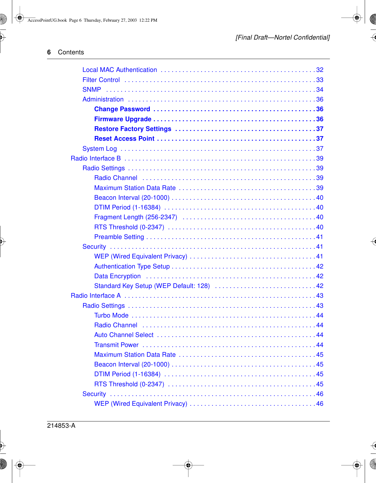 6Contents214853-A[Final Draft—Nortel Confidential]Local MAC Authentication . . . ........................................32FilterControl .....................................................33SNMP ..........................................................34Administration ....................................................36Change Password .............................................36FirmwareUpgrade.............................................36RestoreFactorySettings .......................................37Reset Access Point ............................................37SystemLog ......................................................37RadioInterfaceB .....................................................39RadioSettings ....................................................39Radio Channel . . ..............................................39MaximumStationDataRate ......................................39Beacon Interval (20-1000) ........................................40DTIM Period (1-16384) . . ........................................40Fragment Length (256-2347) .....................................40RTS Threshold (0-2347) . ........................................40PreambleSetting...............................................41Security .........................................................41WEP(WiredEquivalentPrivacy)...................................41Authentication Type Setup ........................................42DataEncryption ...............................................42Standard Key Setup (WEP Default: 128) . ...........................42RadioInterfaceA .....................................................43RadioSettings ....................................................43TurboMode ...................................................44Radio Channel . . ..............................................44Auto Channel Select ............................................44TransmitPower ................................................44MaximumStationDataRate ......................................45Beacon Interval (20-1000) ........................................45DTIM Period (1-16384) . . ........................................45RTS Threshold (0-2347) . ........................................45Security .........................................................46WEP(WiredEquivalentPrivacy)...................................46AccessPointUG.book Page 6 Thursday, February 27, 2003 12:22 PM