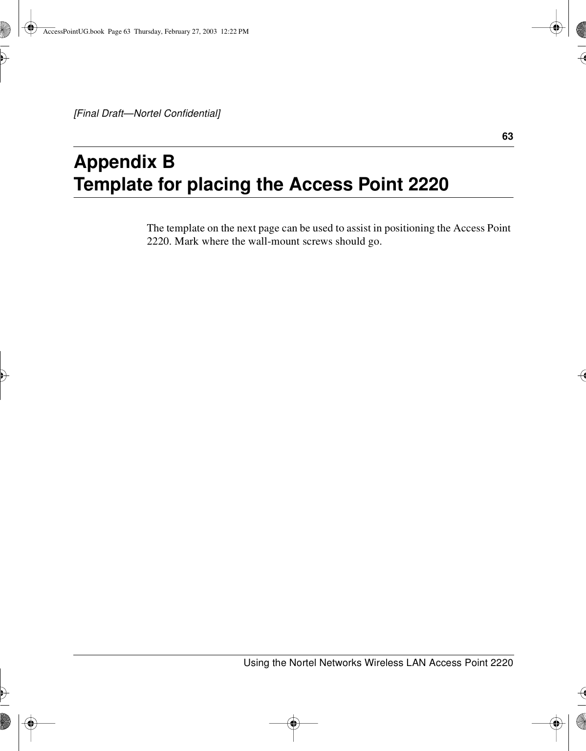 63Using the Nortel Networks Wireless LAN Access Point 2220[Final Draft—Nortel Confidential]Appendix BTemplate for placing the Access Point 2220The template on the next page can be used to assist in positioning the Access Point2220. Mark where the wall-mount screws should go.AccessPointUG.book Page 63 Thursday, February 27, 2003 12:22 PM