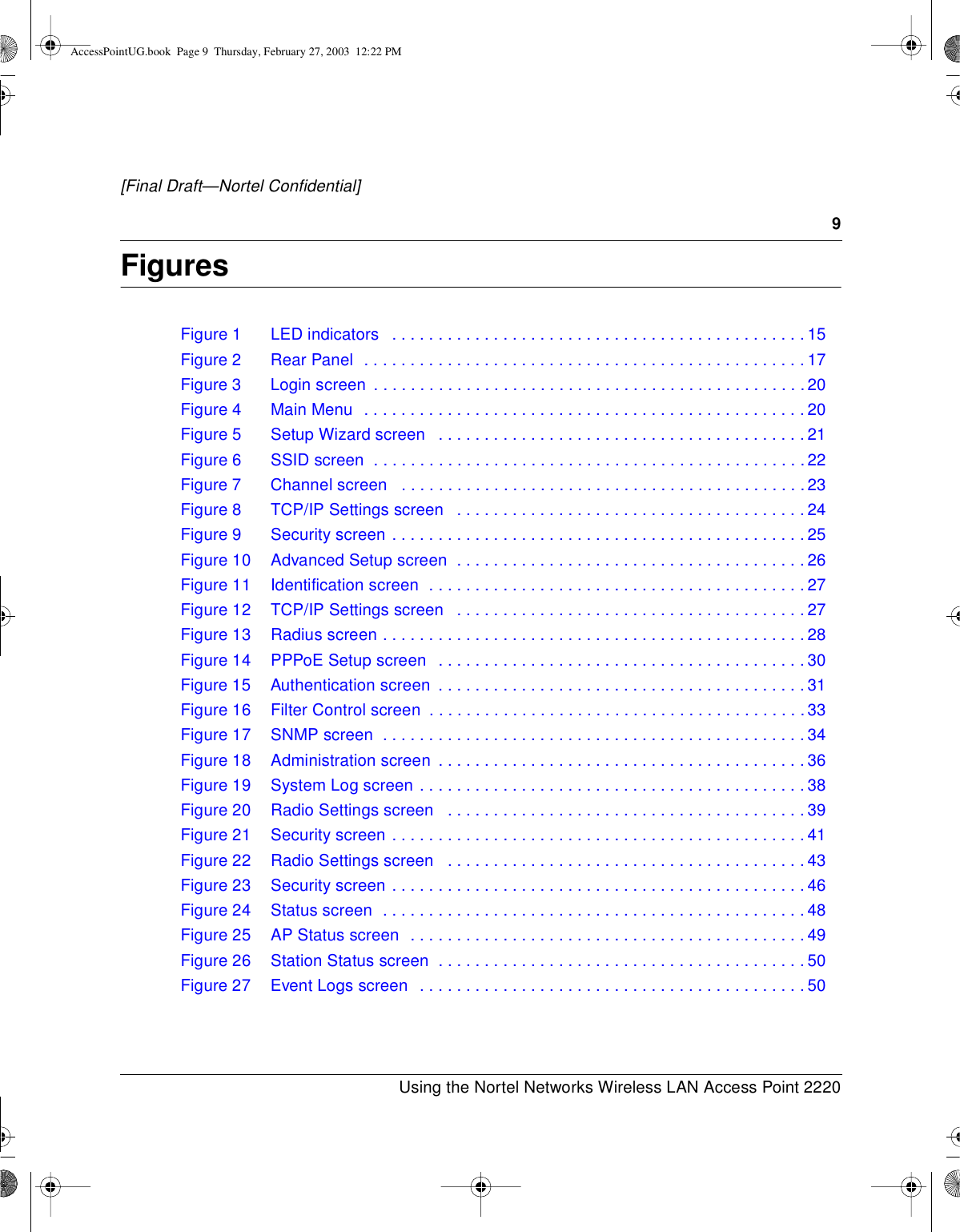 9Using the Nortel Networks Wireless LAN Access Point 2220[Final Draft—Nortel Confidential]FiguresFigure1 LEDindicators .............................................15Figure 2 Rear Panel . . ..............................................17Figure 3 Login screen . ..............................................20Figure4 MainMenu ................................................20Figure5 SetupWizardscreen ........................................21Figure6 SSIDscreen ...............................................22Figure 7 Channel screen ............................................23Figure8 TCP/IPSettingsscreen ......................................24Figure9 Securityscreen.............................................25Figure10 AdvancedSetupscreen ......................................26Figure11 Identificationscreen .........................................27Figure12 TCP/IPSettingsscreen ......................................27Figure13 Radiusscreen..............................................28Figure14 PPPoESetupscreen ........................................30Figure 15 Authentication screen ........................................31Figure16 FilterControlscreen .........................................33Figure17 SNMPscreen ..............................................34Figure18 Administrationscreen ........................................36Figure19 SystemLogscreen..........................................38Figure20 RadioSettingsscreen .......................................39Figure21 Securityscreen.............................................41Figure22 RadioSettingsscreen .......................................43Figure23 Securityscreen.............................................46Figure24 Statusscreen ..............................................48Figure25 APStatusscreen ...........................................49Figure26 StationStatusscreen ........................................50Figure 27 Event Logs screen . . ........................................50AccessPointUG.book Page 9 Thursday, February 27, 2003 12:22 PM