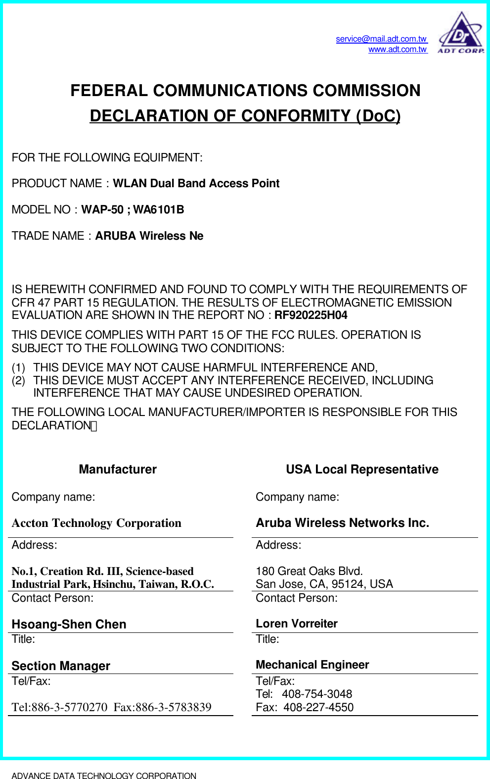 service@mail.adt.com.twwww.adt.com.twADVANCE DATA TECHNOLOGY CORPORATION              FEDERAL COMMUNICATIONS COMMISSIONDECLARATION OF CONFORMITY (DoC)FOR THE FOLLOWING EQUIPMENT:PRODUCT NAME : WLAN Dual Band Access PointMODEL NO : WAP-50 ; WA6101BTRADE NAME : ARUBA Wireless NeIS HEREWITH CONFIRMED AND FOUND TO COMPLY WITH THE REQUIREMENTS OFCFR 47 PART 15 REGULATION. THE RESULTS OF ELECTROMAGNETIC EMISSIONEVALUATION ARE SHOWN IN THE REPORT NO : RF920225H04THIS DEVICE COMPLIES WITH PART 15 OF THE FCC RULES. OPERATION ISSUBJECT TO THE FOLLOWING TWO CONDITIONS:(1) THIS DEVICE MAY NOT CAUSE HARMFUL INTERFERENCE AND,(2) THIS DEVICE MUST ACCEPT ANY INTERFERENCE RECEIVED, INCLUDINGINTERFERENCE THAT MAY CAUSE UNDESIRED OPERATION.THE FOLLOWING LOCAL MANUFACTURER/IMPORTER IS RESPONSIBLE FOR THISDECLARATION：Manufacturer USA Local RepresentativeCompany name:Accton Technology CorporationCompany name:Aruba Wireless Networks Inc.Address:No.1, Creation Rd. III, Science-basedIndustrial Park, Hsinchu, Taiwan, R.O.C.Address:180 Great Oaks Blvd.San Jose, CA, 95124, USAContact Person:Hsoang-Shen ChenContact Person:Loren VorreiterTitle:Section ManagerTitle:Mechanical EngineerTel/Fax:Tel:886-3-5770270  Fax:886-3-5783839Tel/Fax:Tel:   408-754-3048Fax:  408-227-4550
