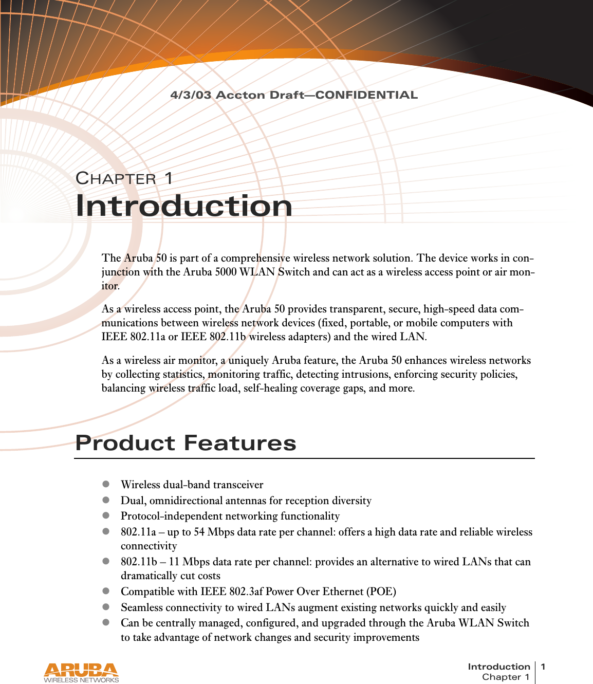 Introduction 1Chapter 14/3/03 Accton Draft—CONFIDENTIALCHAPTER 1IntroductionThe Aruba 50 is part of a comprehensive wireless network solution. The device works in con-junction with the Aruba 5000 WLAN Switch and can act as a wireless access point or air mon-itor.As a wireless access point, the Aruba 50 provides transparent, secure, high-speed data com-munications between wireless network devices (fixed, portable, or mobile computers with IEEE 802.11a or IEEE 802.11b wireless adapters) and the wired LAN.As a wireless air monitor, a uniquely Aruba feature, the Aruba 50 enhances wireless networks by collecting statistics, monitoring traffic, detecting intrusions, enforcing security policies, balancing wireless traffic load, self-healing coverage gaps, and more.Product FeatureszWireless dual-band transceiverzDual, omnidirectional antennas for reception diversityzProtocol-independent networking functionalityz802.11a – up to 54 Mbps data rate per channel: offers a high data rate and reliable wireless connectivityz802.11b – 11 Mbps data rate per channel: provides an alternative to wired LANs that can dramatically cut costszCompatible with IEEE 802.3af Power Over Ethernet (POE)zSeamless connectivity to wired LANs augment existing networks quickly and easilyzCan be centrally managed, configured, and upgraded through the Aruba WLAN Switch to take advantage of network changes and security improvements