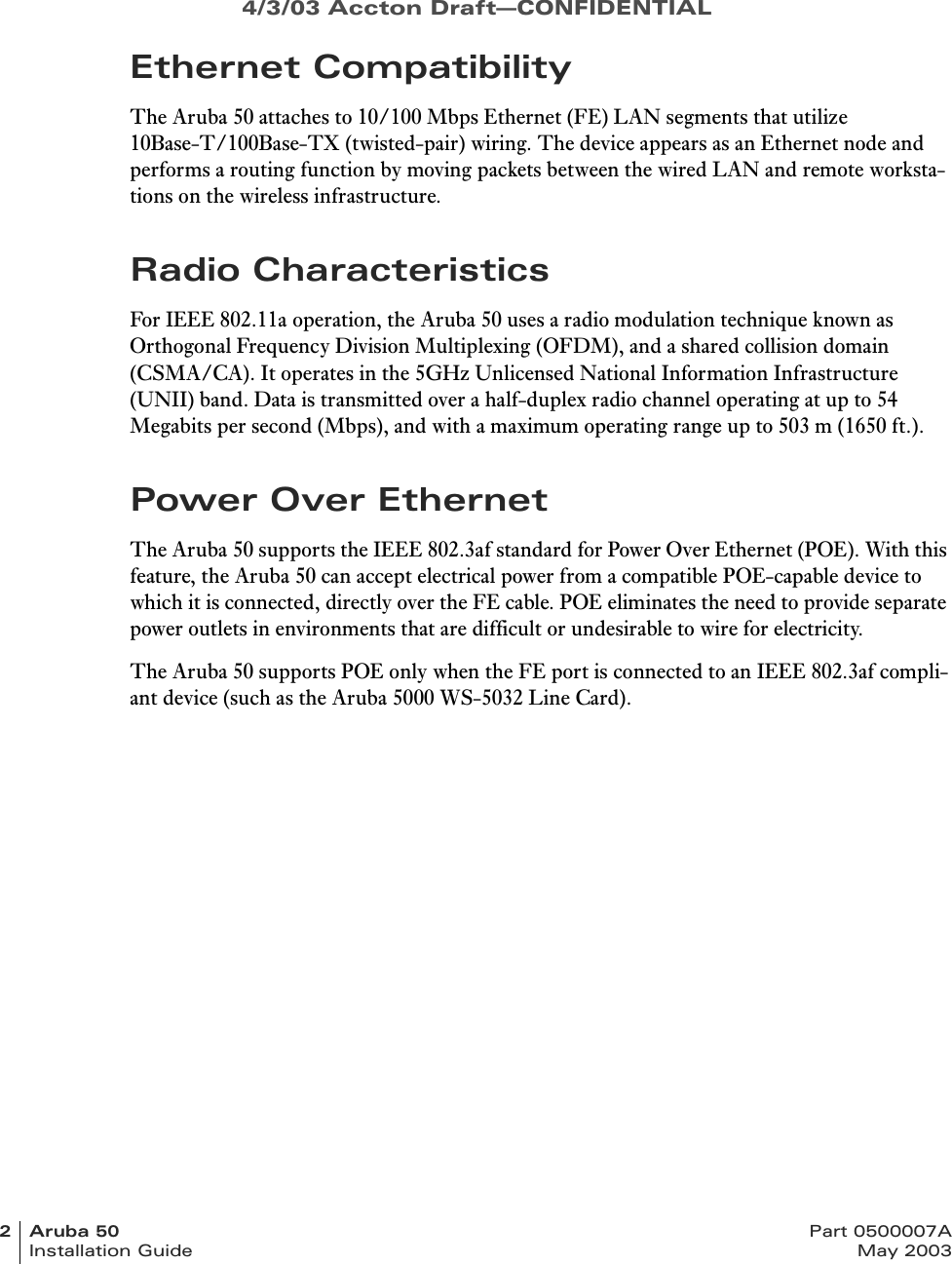 4/3/03 Accton Draft—CONFIDENTIAL2Aruba50 Part 0500007AInstallation Guide May 2003Ethernet CompatibilityThe Aruba 50 attaches to 10/100 Mbps Ethernet (FE) LAN segments that utilize 10Base-T/100Base-TX (twisted-pair) wiring. The device appears as an Ethernet node and performs a routing function by moving packets between the wired LAN and remote worksta-tions on the wireless infrastructure.Radio CharacteristicsFor IEEE 802.11a operation, the Aruba 50 uses a radio modulation technique known as Orthogonal Frequency Division Multiplexing (OFDM), and a shared collision domain (CSMA/CA). It operates in the 5GHz Unlicensed National Information Infrastructure (UNII) band. Data is transmitted over a half-duplex radio channel operating at up to 54 Megabits per second (Mbps), and with a maximum operating range up to 503 m (1650 ft.).Power Over EthernetThe Aruba 50 supports the IEEE 802.3af standard for Power Over Ethernet (POE). With this feature, the Aruba 50 can accept electrical power from a compatible POE-capable device to which it is connected, directly over the FE cable. POE eliminates the need to provide separate power outlets in environments that are difficult or undesirable to wire for electricity.The Aruba 50 supports POE only when the FE port is connected to an IEEE 802.3af compli-ant device (such as the Aruba 5000 WS-5032 Line Card).