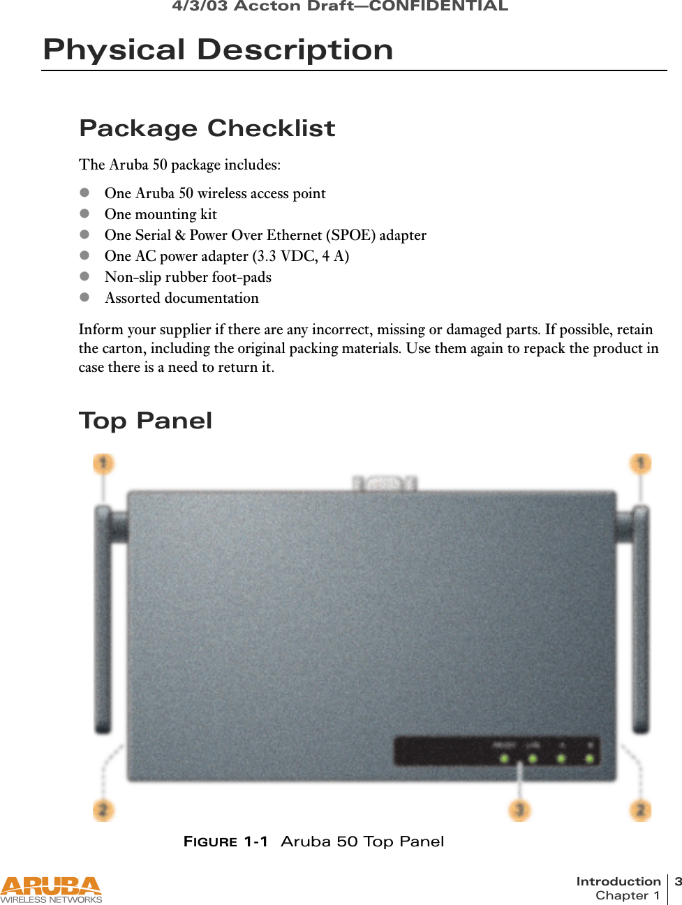 Introduction 3Chapter 14/3/03 Accton Draft—CONFIDENTIALPhysical DescriptionPackage ChecklistThe Aruba 50 package includes:zOne Aruba 50 wireless access pointzOne mounting kitzOne Serial &amp; Power Over Ethernet (SPOE) adapterzOne AC power adapter (3.3 VDC, 4 A)zNon-slip rubber foot-padszAssorted documentationInform your supplier if there are any incorrect, missing or damaged parts. If possible, retain the carton, including the original packing materials. Use them again to repack the product in case there is a need to return it.To p  Pa n e lFIGURE 1-1 Aruba 50 Top Panel