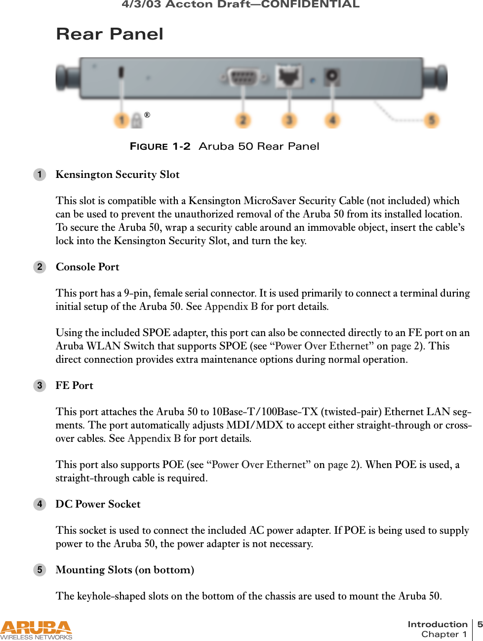 Introduction 5Chapter 14/3/03 Accton Draft—CONFIDENTIALRear PanelFIGURE 1-2 Aruba 50 Rear PanelKensington Security SlotThis slot is compatible with a Kensington MicroSaver Security Cable (not included) which can be used to prevent the unauthorized removal of the Aruba 50 from its installed location. To secure the Aruba 50, wrap a security cable around an immovable object, insert the cable’s lock into the Kensington Security Slot, and turn the key.Console PortThis port has a 9-pin, female serial connector. It is used primarily to connect a terminal during initial setup of the Aruba 50. See Appendix B for port details.Using the included SPOE adapter, this port can also be connected directly to an FE port on an Aruba WLAN Switch that supports SPOE (see “Power Over Ethernet” on page 2). This direct connection provides extra maintenance options during normal operation.FE PortThis port attaches the Aruba 50 to 10Base-T/100Base-TX (twisted-pair) Ethernet LAN seg-ments. The port automatically adjusts MDI/MDX to accept either straight-through or cross-over cables. See Appendix B for port details.This port also supports POE (see “Power Over Ethernet” on page 2). When POE is used, a straight-through cable is required.DC Power SocketThis socket is used to connect the included AC power adapter. If POE is being used to supply power to the Aruba 50, the power adapter is not necessary.Mounting Slots (on bottom)The keyhole-shaped slots on the bottom of the chassis are used to mount the Aruba 50.®12345