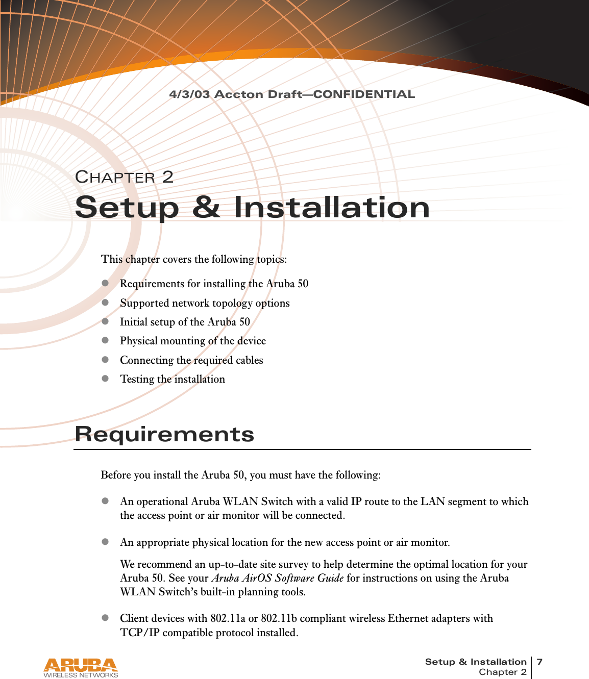 Setup &amp; Installation 7Chapter 24/3/03 Accton Draft—CONFIDENTIALCHAPTER 2Setup &amp; InstallationThis chapter covers the following topics:zRequirements for installing the Aruba 50zSupported network topology optionszInitial setup of the Aruba 50zPhysical mounting of the devicezConnecting the required cableszTesting the installationRequirementsBefore you install the Aruba 50, you must have the following:zAn operational Aruba WLAN Switch with a valid IP route to the LAN segment to which the access point or air monitor will be connected.zAn appropriate physical location for the new access point or air monitor.We recommend an up-to-date site survey to help determine the optimal location for your Aruba 50. See your Aruba AirOS Software Guide for instructions on using the Aruba WLAN Switch’s built-in planning tools.zClient devices with 802.11a or 802.11b compliant wireless Ethernet adapters with TCP/IP compatible protocol installed.