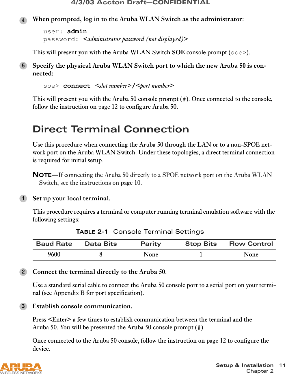 Setup &amp; Installation 11Chapter 24/3/03 Accton Draft—CONFIDENTIALWhen prompted, log in to the Aruba WLAN Switch as the administrator:user: adminpassword: &lt;administrator password (not displayed)&gt;This will present you with the Aruba WLAN Switch SOE console prompt (soe&gt;).Specify the physical Aruba WLAN Switch port to which the new Aruba 50 is con-nected:soe&gt; connect &lt;slot number&gt;/&lt;port number&gt;This will present you with the Aruba 50 console prompt (#). Once connected to the console, follow the instruction on page 12 to configure Aruba 50.Direct Terminal ConnectionUse this procedure when connecting the Aruba 50 through the LAN or to a non-SPOE net-work port on the Aruba WLAN Switch. Under these topologies, a direct terminal connection is required for initial setup.NOTE—If connecting the Aruba 50 directly to a SPOE network port on the Aruba WLAN Switch, see the instructions on page 10.Set up your local terminal.This procedure requires a terminal or computer running terminal emulation software with the following settings:Connect the terminal directly to the Aruba 50.Use a standard serial cable to connect the Aruba 50 console port to a serial port on your termi-nal (see Appendix B for port specification).Establish console communication.Press &lt;Enter&gt; a few times to establish communication between the terminal and the Aruba 50. You will be presented the Aruba 50 console prompt (#).Once connected to the Aruba 50 console, follow the instruction on page 12 to configure the device.TABLE 2-1 Console Terminal SettingsBaud Rate Data Bits Parity Stop Bits Flow Control9600 8 None 1 None45123