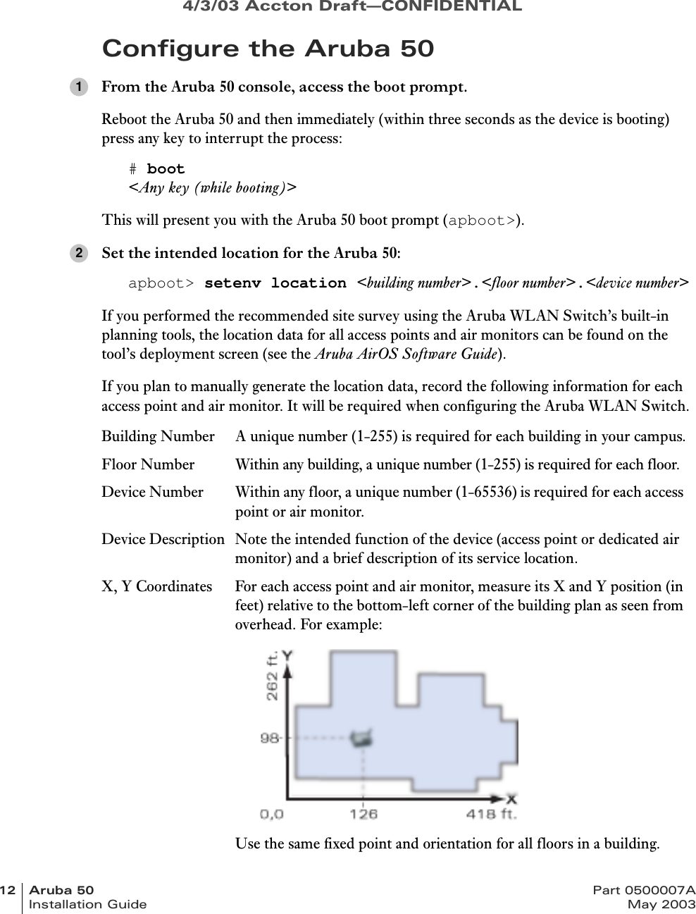 4/3/03 Accton Draft—CONFIDENTIAL12 Aruba 50 Part 0500007AInstallation Guide May 2003Configure the Aruba 50From the Aruba 50 console, access the boot prompt.Reboot the Aruba 50 and then immediately (within three seconds as the device is booting) press any key to interrupt the process:# boot&lt;Any key (while booting)&gt;This will present you with the Aruba 50 boot prompt (apboot&gt;).Set the intended location for the Aruba 50:apboot&gt; setenv location &lt;building number&gt;.&lt;floor number&gt;.&lt;device number&gt;If you performed the recommended site survey using the Aruba WLAN Switch’s built-in planning tools, the location data for all access points and air monitors can be found on the tool’s deployment screen (see the Aruba AirOS Software Guide).If you plan to manually generate the location data, record the following information for each access point and air monitor. It will be required when configuring the Aruba WLAN Switch.Building Number A unique number (1-255) is required for each building in your campus.Floor Number Within any building, a unique number (1-255) is required for each floor.Device Number Within any floor, a unique number (1-65536) is required for each access point or air monitor.Device Description Note the intended function of the device (access point or dedicated air monitor) and a brief description of its service location.X, Y Coordinates For each access point and air monitor, measure its X and Y position (in feet) relative to the bottom-left corner of the building plan as seen from overhead. For example:Use the same fixed point and orientation for all floors in a building.12