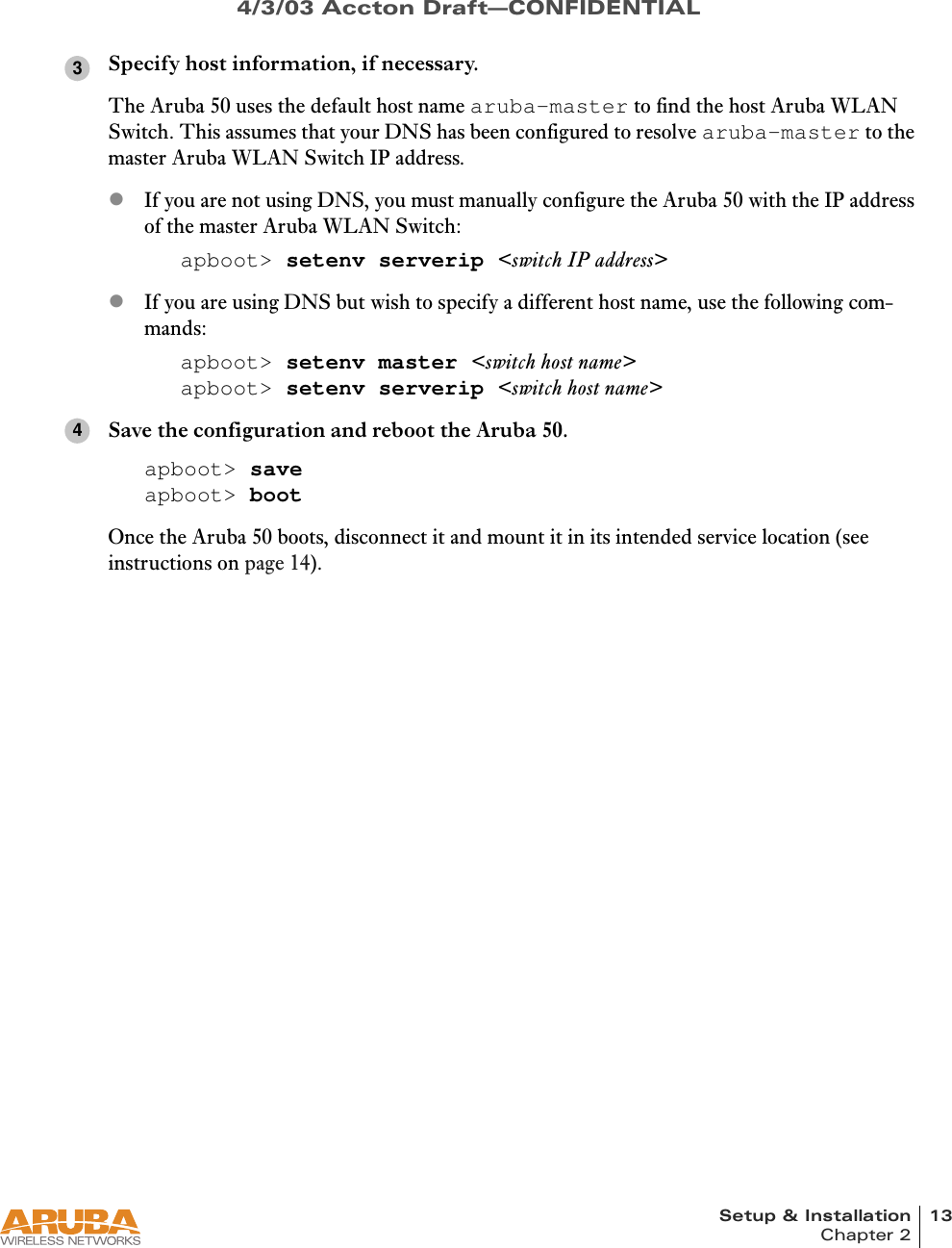 Setup &amp; Installation 13Chapter 24/3/03 Accton Draft—CONFIDENTIALSpecify host information, if necessary.The Aruba 50 uses the default host name aruba-master to find the host Aruba WLAN Switch. This assumes that your DNS has been configured to resolve aruba-master to the master Aruba WLAN Switch IP address.zIf you are not using DNS, you must manually configure the Aruba 50 with the IP address of the master Aruba WLAN Switch:apboot&gt; setenv serverip &lt;switch IP address&gt;zIf you are using DNS but wish to specify a different host name, use the following com-mands:apboot&gt; setenv master &lt;switch host name&gt;apboot&gt; setenv serverip &lt;switch host name&gt;Save the configuration and reboot the Aruba 50.apboot&gt; saveapboot&gt; bootOnce the Aruba 50 boots, disconnect it and mount it in its intended service location (see instructions on page 14).34