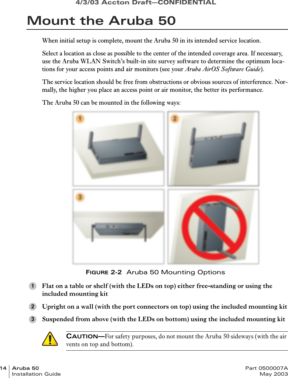 4/3/03 Accton Draft—CONFIDENTIAL14 Aruba 50 Part 0500007AInstallation Guide May 2003Mount the Aruba 50When initial setup is complete, mount the Aruba 50 in its intended service location.Select a location as close as possible to the center of the intended coverage area. If necessary, use the Aruba WLAN Switch’s built-in site survey software to determine the optimum loca-tions for your access points and air monitors (see your Aruba AirOS Software Guide).The service location should be free from obstructions or obvious sources of interference. Nor-mally, the higher you place an access point or air monitor, the better its performance.The Aruba 50 can be mounted in the following ways:FIGURE 2-2  Aruba 50 Mounting OptionsFlat on a table or shelf (with the LEDs on top) either free-standing or using the included mounting kitUpright on a wall (with the port connectors on top) using the included mounting kitSuspended from above (with the LEDs on bottom) using the included mounting kit123CAUTION—For safety purposes, do not mount the Aruba 50 sideways (with the air vents on top and bottom).