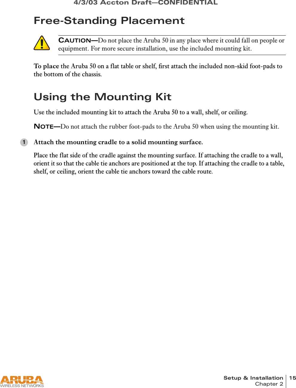 Setup &amp; Installation 15Chapter 24/3/03 Accton Draft—CONFIDENTIALFree-Standing PlacementTo place the Aruba 50 on a flat table or shelf, first attach the included non-skid foot-pads to the bottom of the chassis.Using the Mounting KitUse the included mounting kit to attach the Aruba 50 to a wall, shelf, or ceiling.NOTE—Do not attach the rubber foot-pads to the Aruba 50 when using the mounting kit.Attach the mounting cradle to a solid mounting surface.Place the flat side of the cradle against the mounting surface. If attaching the cradle to a wall, orient it so that the cable tie anchors are positioned at the top. If attaching the cradle to a table, shelf, or ceiling, orient the cable tie anchors toward the cable route.CAUTION—Do not place the Aruba 50 in any place where it could fall on people or equipment. For more secure installation, use the included mounting kit.1