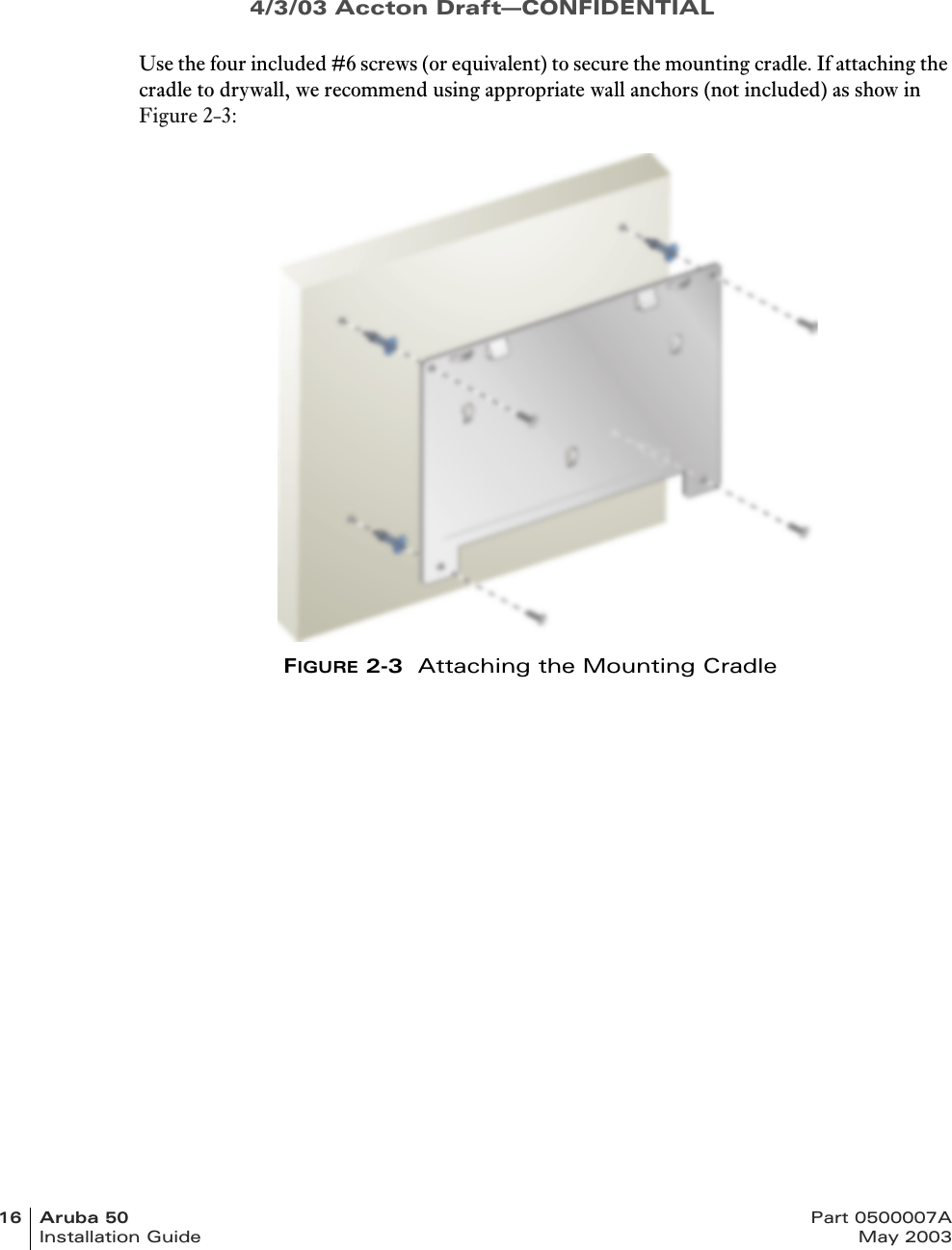 4/3/03 Accton Draft—CONFIDENTIAL16 Aruba 50 Part 0500007AInstallation Guide May 2003Use the four included #6 screws (or equivalent) to secure the mounting cradle. If attaching the cradle to drywall, we recommend using appropriate wall anchors (not included) as show in Figure 2-3:FIGURE 2-3  Attaching the Mounting Cradle