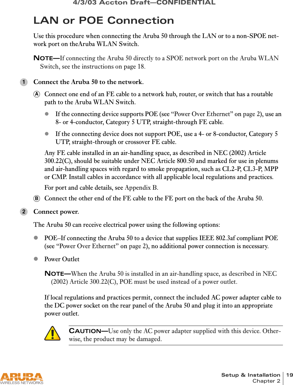 Setup &amp; Installation 19Chapter 24/3/03 Accton Draft—CONFIDENTIALLAN or POE ConnectionUse this procedure when connecting the Aruba 50 through the LAN or to a non-SPOE net-work port on theAruba WLAN Switch.NOTE—If connecting the Aruba 50 directly to a SPOE network port on the Aruba WLAN Switch, see the instructions on page 18.Connect the Aruba 50 to the network.Connect one end of an FE cable to a network hub, router, or switch that has a routable path to the Aruba WLAN Switch.zIf the connecting device supports POE (see “Power Over Ethernet” on page 2), use an 8- or 4-conductor, Category 5 UTP, straight-through FE cable.zIf the connecting device does not support POE, use a 4- or 8-conductor, Category 5 UTP, straight-through or crossover FE cable.Any FE cable installed in an air-handling space, as described in NEC (2002) Article 300.22(C), should be suitable under NEC Article 800.50 and marked for use in plenums and air-handling spaces with regard to smoke propagation, such as CL2-P, CL3-P, MPP or CMP. Install cables in accordance with all applicable local regulations and practices.For port and cable details, see Appendix B.Connect the other end of the FE cable to the FE port on the back of the Aruba 50.Connect power.The Aruba 50 can receive electrical power using the following options:zPOE–If connecting the Aruba 50 to a device that supplies IEEE 802.3af compliant POE (see “Power Over Ethernet” on page 2), no additional power connection is necessary.zPower OutletNOTE—When the Aruba 50 is installed in an air-handling space, as described in NEC (2002) Article 300.22(C), POE must be used instead of a power outlet.If local regulations and practices permit, connect the included AC power adapter cable to the DC power socket on the rear panel of the Aruba 50 and plug it into an appropriate power outlet.CAUTION—Use only the AC power adapter supplied with this device. Other-wise, the product may be damaged.1AB2