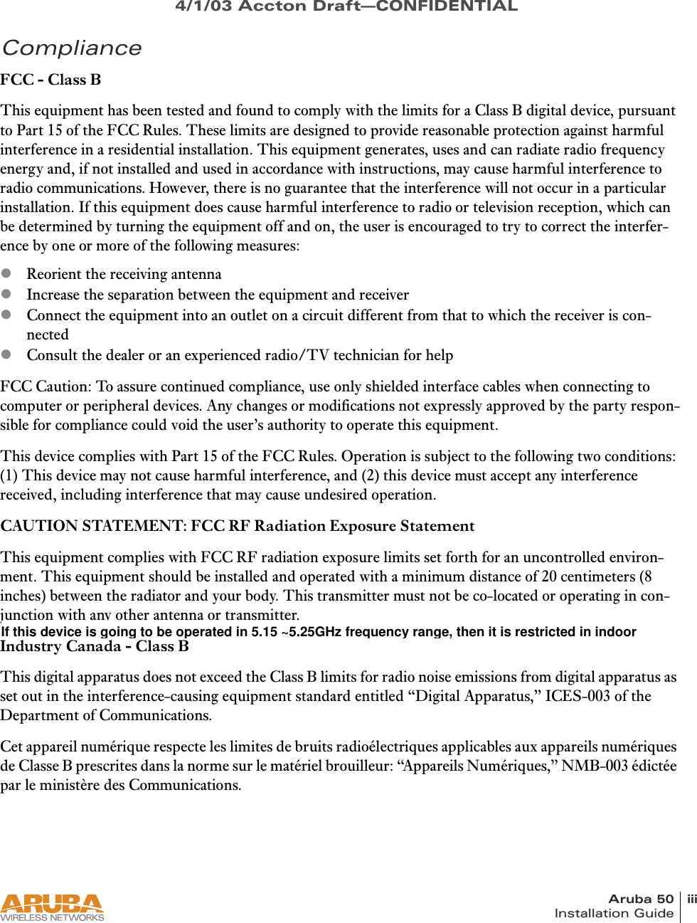 Aruba 50 iiiInstallation Guide4/1/03 Accton Draft—CONFIDENTIALComplianceFCC - Class BThis equipment has been tested and found to comply with the limits for a Class B digital device, pursuant to Part 15 of the FCC Rules. These limits are designed to provide reasonable protection against harmful interference in a residential installation. This equipment generates, uses and can radiate radio frequency energy and, if not installed and used in accordance with instructions, may cause harmful interference to radio communications. However, there is no guarantee that the interference will not occur in a particular installation. If this equipment does cause harmful interference to radio or television reception, which can be determined by turning the equipment off and on, the user is encouraged to try to correct the interfer-ence by one or more of the following measures:zReorient the receiving antennazIncrease the separation between the equipment and receiverzConnect the equipment into an outlet on a circuit different from that to which the receiver is con-nectedzConsult the dealer or an experienced radio/TV technician for helpFCC Caution: To assure continued compliance, use only shielded interface cables when connecting to computer or peripheral devices. Any changes or modifications not expressly approved by the party respon-sible for compliance could void the user’s authority to operate this equipment.This device complies with Part 15 of the FCC Rules. Operation is subject to the following two conditions: (1) This device may not cause harmful interference, and (2) this device must accept any interference received, including interference that may cause undesired operation.CAUTION STATEMENT: FCC RF Radiation Exposure StatementThis equipment complies with FCC RF radiation exposure limits set forth for an uncontrolled environ-ment. This equipment should be installed and operated with a minimum distance of 20 centimeters (8 inches) between the radiator and your body. This transmitter must not be co-located or operating in con-junction with any other antenna or transmitter.Industry Canada - Class BThis digital apparatus does not exceed the Class B limits for radio noise emissions from digital apparatus as set out in the interference-causing equipment standard entitled “Digital Apparatus,” ICES-003 of the Department of Communications.Cet appareil numérique respecte les limites de bruits radioélectriques applicables aux appareils numériques de Classe B prescrites dans la norme sur le matériel brouilleur: “Appareils Numériques,” NMB-003 édictée par le ministère des Communications.If this device is going to be operated in 5.15 ~5.25GHz frequency range, then it is restricted in indoor environment only.