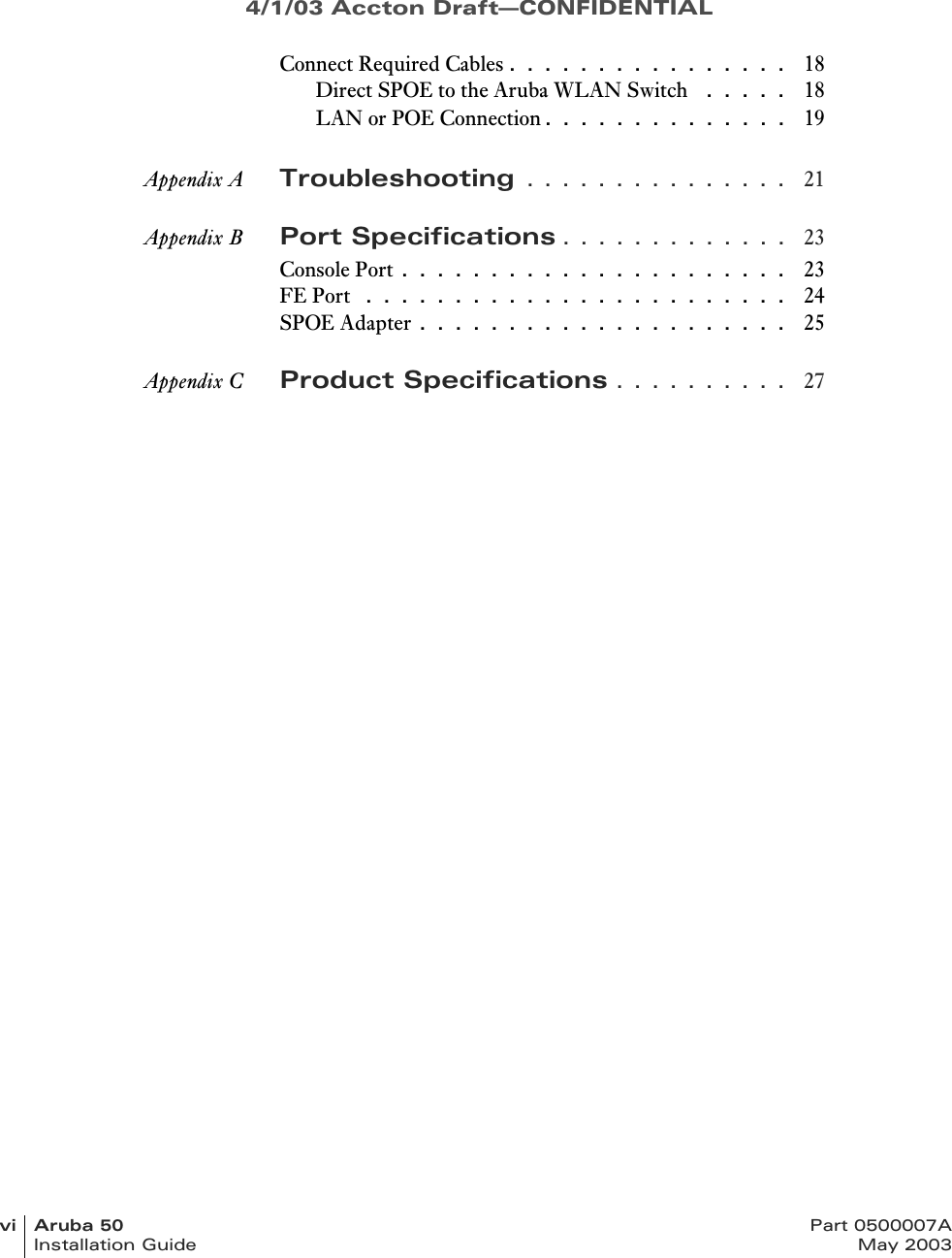 4/1/03 Accton Draft—CONFIDENTIALvi Aruba 50 Part 0500007AInstallation Guide May 2003Connect Required Cables . . . . . . . . . . . . . . . .  18Direct SPOE to the Aruba WLAN Switch  . . . . .  18LAN or POE Connection. . . . . . . . . . . . . .  19Appendix A Troubleshooting . . . . . . . . . . . . . . .  21Appendix B Port Specifications . . . . . . . . . . . . .  23Console Port . . . . . . . . . . . . . . . . . . . . . .  23FE Port  . . . . . . . . . . . . . . . . . . . . . . . .  24SPOE Adapter . . . . . . . . . . . . . . . . . . . . .  25Appendix C Product Specifications . . . . . . . . . .  27