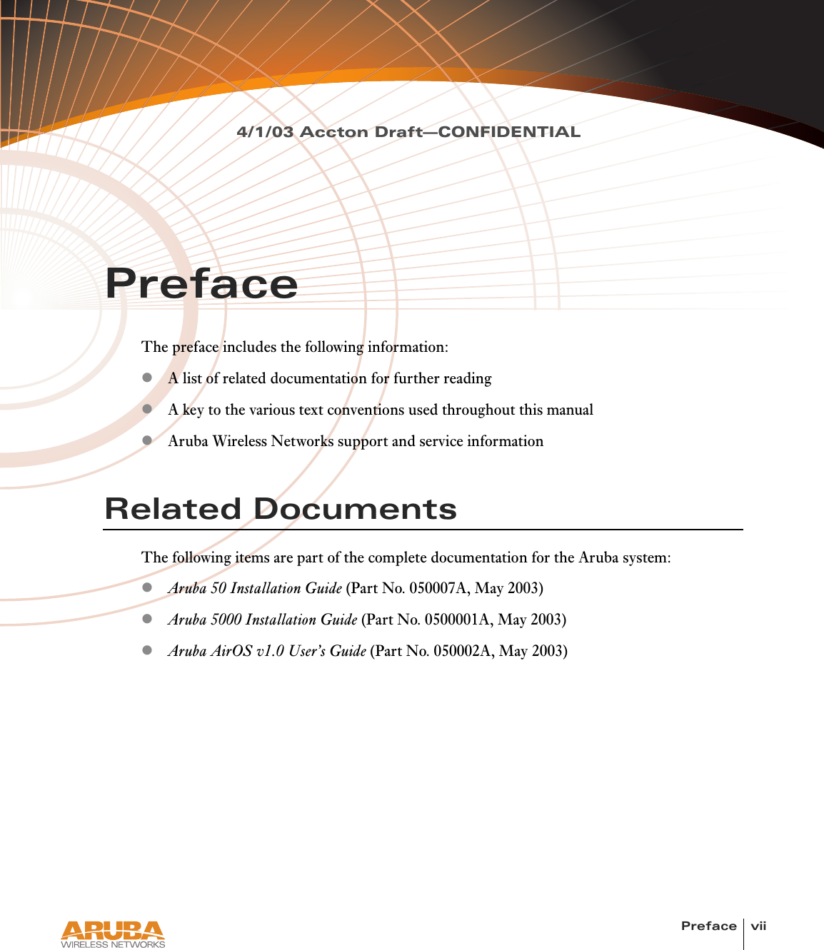 Preface vii4/1/03 Accton Draft—CONFIDENTIALPrefaceThe preface includes the following information:zA list of related documentation for further readingzA key to the various text conventions used throughout this manualzAruba Wireless Networks support and service informationRelated DocumentsThe following items are part of the complete documentation for the Aruba system:zAruba 50 Installation Guide (Part No. 050007A, May 2003)zAruba 5000 Installation Guide (Part No. 0500001A, May 2003)zAruba AirOS v1.0 User’s Guide (Part No. 050002A, May 2003)