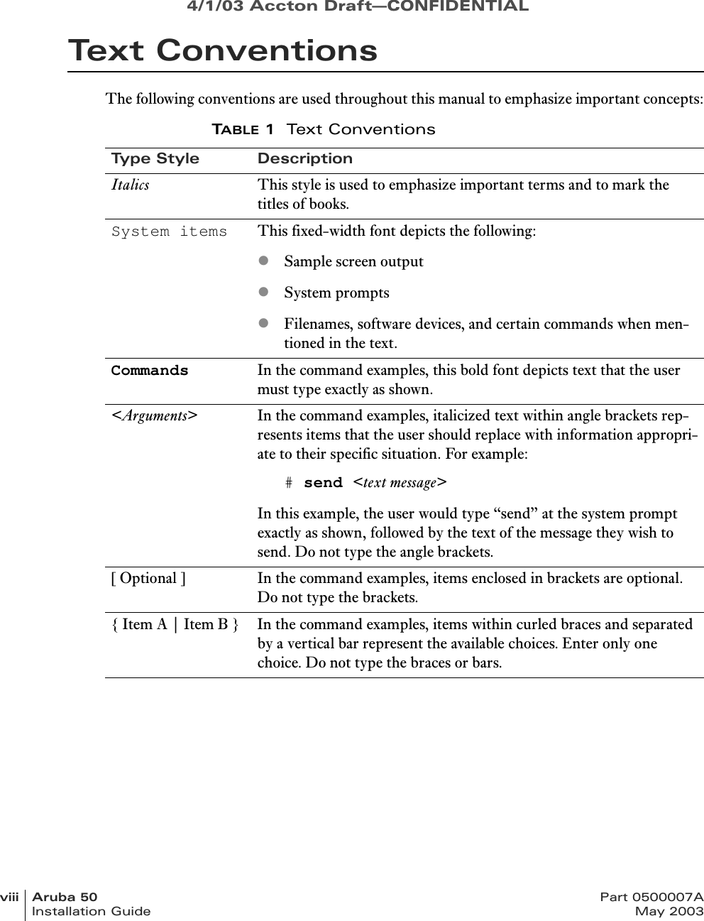 4/1/03 Accton Draft—CONFIDENTIALviii Aruba 50 Part 0500007AInstallation Guide May 2003Text ConventionsThe following conventions are used throughout this manual to emphasize important concepts:TABLE 1Text ConventionsType Style DescriptionItalics This style is used to emphasize important terms and to mark the titles of books.System items This fixed-width font depicts the following:zSample screen outputzSystem promptszFilenames, software devices, and certain commands when men-tioned in the text.Commands In the command examples, this bold font depicts text that the user must type exactly as shown.&lt;Arguments&gt; In the command examples, italicized text within angle brackets rep-resents items that the user should replace with information appropri-ate to their specific situation. For example:# send &lt;text message&gt;In this example, the user would type “send” at the system prompt exactly as shown, followed by the text of the message they wish to send. Do not type the angle brackets.[ Optional ] In the command examples, items enclosed in brackets are optional. Do not type the brackets.{ Item A | Item B } In the command examples, items within curled braces and separated by a vertical bar represent the available choices. Enter only one choice. Do not type the braces or bars.