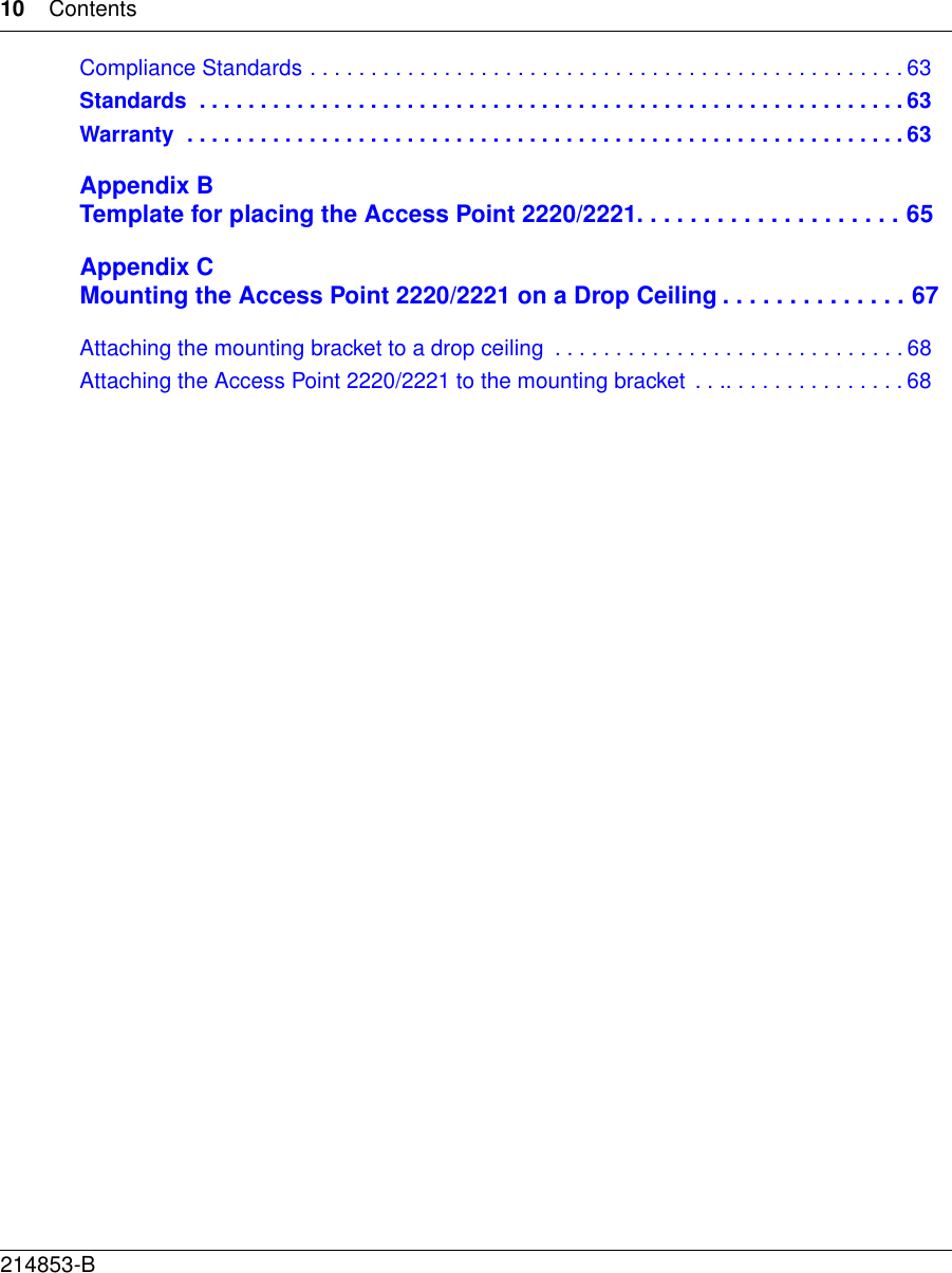 10 Contents214853-BCompliance Standards . . . . . . . . . . . . . . . . . . . . . . . . . . . . . . . . . . . . . . . . . . . . . . . . . 63Standards  . . . . . . . . . . . . . . . . . . . . . . . . . . . . . . . . . . . . . . . . . . . . . . . . . . . . . . . . . . 63Warranty  . . . . . . . . . . . . . . . . . . . . . . . . . . . . . . . . . . . . . . . . . . . . . . . . . . . . . . . . . . . 63Appendix BTemplate for placing the Access Point 2220/2221 . . . . . . . . . . . . . . . . . . . . 65Appendix CMounting the Access Point 2220/2221 on a Drop Ceiling . . . . . . . . . . . . . . 67Attaching the mounting bracket to a drop ceiling  . . . . . . . . . . . . . . . . . . . . . . . . . . . . . 68Attaching the Access Point 2220/2221 to the mounting bracket . . .. . . . . . . . . . . . . . . 68