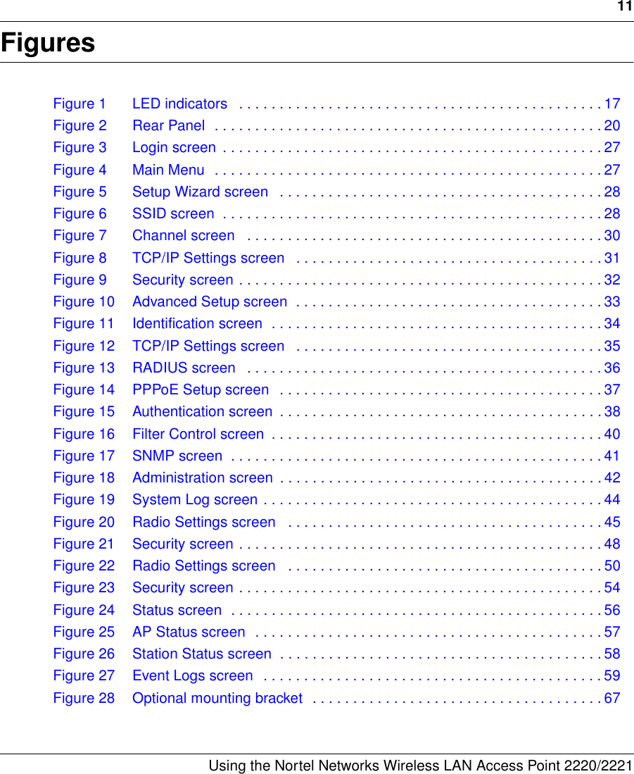 11Using the Nortel Networks Wireless LAN Access Point 2220/2221 FiguresFigure 1 LED indicators   . . . . . . . . . . . . . . . . . . . . . . . . . . . . . . . . . . . . . . . . . . . . . 17Figure 2 Rear Panel  . . . . . . . . . . . . . . . . . . . . . . . . . . . . . . . . . . . . . . . . . . . . . . . . 20Figure 3 Login screen  . . . . . . . . . . . . . . . . . . . . . . . . . . . . . . . . . . . . . . . . . . . . . . . 27Figure 4 Main Menu  . . . . . . . . . . . . . . . . . . . . . . . . . . . . . . . . . . . . . . . . . . . . . . . . 27Figure 5 Setup Wizard screen   . . . . . . . . . . . . . . . . . . . . . . . . . . . . . . . . . . . . . . . . 28Figure 6 SSID screen  . . . . . . . . . . . . . . . . . . . . . . . . . . . . . . . . . . . . . . . . . . . . . . . 28Figure 7 Channel screen   . . . . . . . . . . . . . . . . . . . . . . . . . . . . . . . . . . . . . . . . . . . . 30Figure 8 TCP/IP Settings screen   . . . . . . . . . . . . . . . . . . . . . . . . . . . . . . . . . . . . . . 31Figure 9 Security screen . . . . . . . . . . . . . . . . . . . . . . . . . . . . . . . . . . . . . . . . . . . . . 32Figure 10 Advanced Setup screen  . . . . . . . . . . . . . . . . . . . . . . . . . . . . . . . . . . . . . . 33Figure 11 Identification screen  . . . . . . . . . . . . . . . . . . . . . . . . . . . . . . . . . . . . . . . . . 34Figure 12 TCP/IP Settings screen   . . . . . . . . . . . . . . . . . . . . . . . . . . . . . . . . . . . . . . 35Figure 13 RADIUS screen   . . . . . . . . . . . . . . . . . . . . . . . . . . . . . . . . . . . . . . . . . . . . 36Figure 14 PPPoE Setup screen   . . . . . . . . . . . . . . . . . . . . . . . . . . . . . . . . . . . . . . . . 37Figure 15 Authentication screen  . . . . . . . . . . . . . . . . . . . . . . . . . . . . . . . . . . . . . . . . 38Figure 16 Filter Control screen  . . . . . . . . . . . . . . . . . . . . . . . . . . . . . . . . . . . . . . . . . 40Figure 17 SNMP screen  . . . . . . . . . . . . . . . . . . . . . . . . . . . . . . . . . . . . . . . . . . . . . . 41Figure 18 Administration screen  . . . . . . . . . . . . . . . . . . . . . . . . . . . . . . . . . . . . . . . . 42Figure 19 System Log screen . . . . . . . . . . . . . . . . . . . . . . . . . . . . . . . . . . . . . . . . . . 44Figure 20 Radio Settings screen   . . . . . . . . . . . . . . . . . . . . . . . . . . . . . . . . . . . . . . . 45Figure 21 Security screen . . . . . . . . . . . . . . . . . . . . . . . . . . . . . . . . . . . . . . . . . . . . . 48Figure 22 Radio Settings screen   . . . . . . . . . . . . . . . . . . . . . . . . . . . . . . . . . . . . . . . 50Figure 23 Security screen . . . . . . . . . . . . . . . . . . . . . . . . . . . . . . . . . . . . . . . . . . . . . 54Figure 24 Status screen  . . . . . . . . . . . . . . . . . . . . . . . . . . . . . . . . . . . . . . . . . . . . . . 56Figure 25 AP Status screen  . . . . . . . . . . . . . . . . . . . . . . . . . . . . . . . . . . . . . . . . . . . 57Figure 26 Station Status screen  . . . . . . . . . . . . . . . . . . . . . . . . . . . . . . . . . . . . . . . . 58Figure 27 Event Logs screen  . . . . . . . . . . . . . . . . . . . . . . . . . . . . . . . . . . . . . . . . . . 59Figure 28 Optional mounting bracket  . . . . . . . . . . . . . . . . . . . . . . . . . . . . . . . . . . . . 67