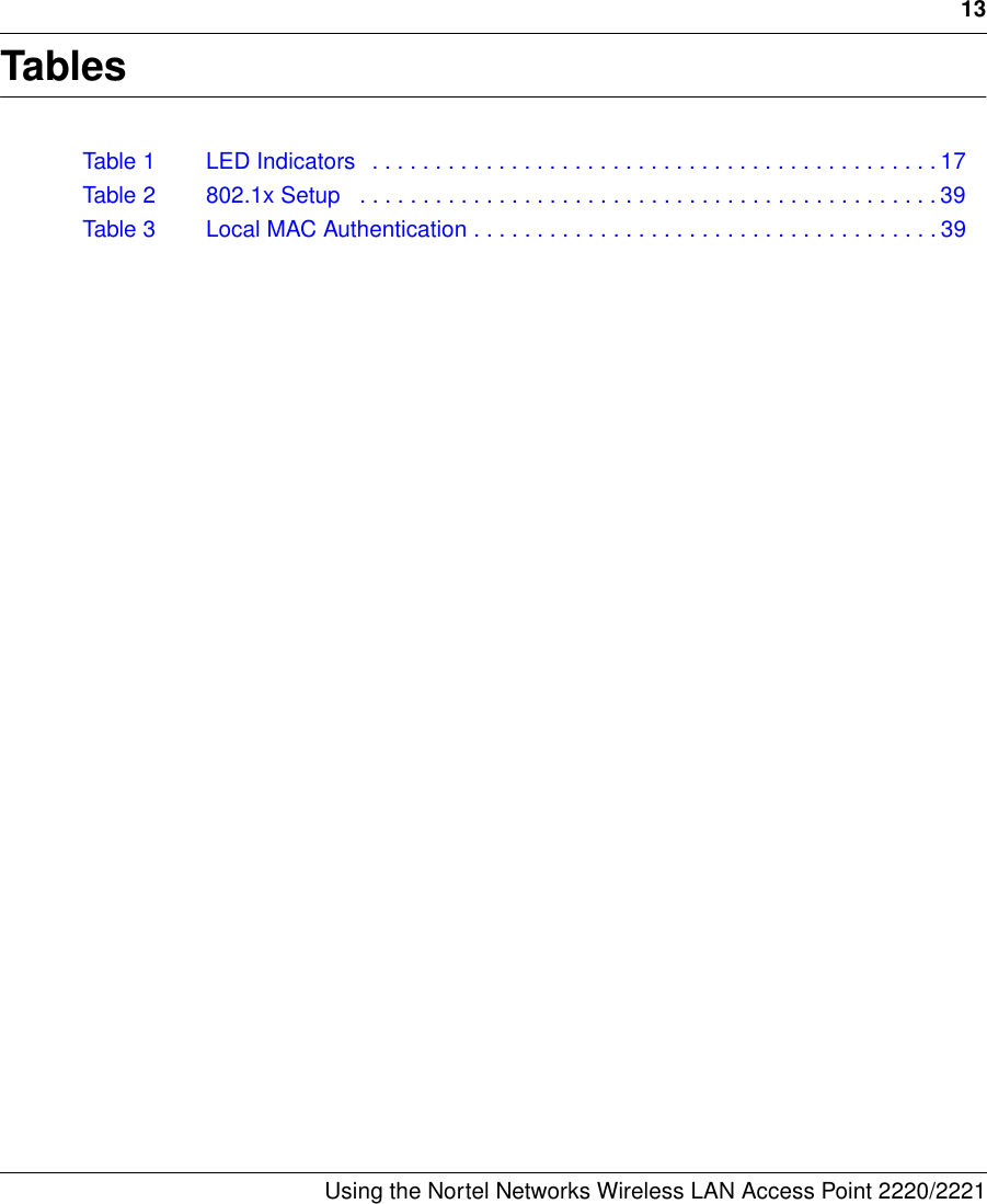 13Using the Nortel Networks Wireless LAN Access Point 2220/2221 TablesTable 1 LED Indicators   . . . . . . . . . . . . . . . . . . . . . . . . . . . . . . . . . . . . . . . . . . . . . 17Table 2 802.1x Setup   . . . . . . . . . . . . . . . . . . . . . . . . . . . . . . . . . . . . . . . . . . . . . . 39Table 3 Local MAC Authentication . . . . . . . . . . . . . . . . . . . . . . . . . . . . . . . . . . . . . 39