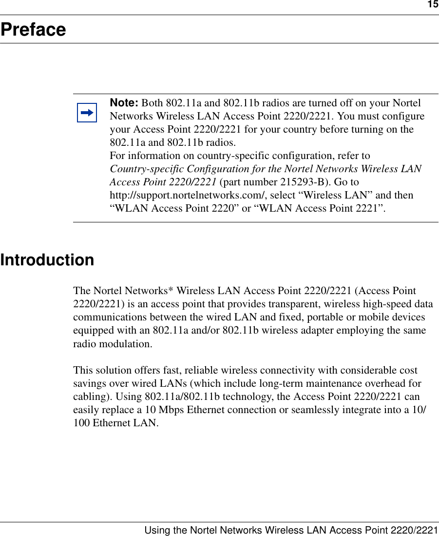 15Using the Nortel Networks Wireless LAN Access Point 2220/2221 PrefaceIntroductionThe Nortel Networks* Wireless LAN Access Point 2220/2221 (Access Point 2220/2221) is an access point that provides transparent, wireless high-speed data communications between the wired LAN and fixed, portable or mobile devices equipped with an 802.11a and/or 802.11b wireless adapter employing the same radio modulation. This solution offers fast, reliable wireless connectivity with considerable cost savings over wired LANs (which include long-term maintenance overhead for cabling). Using 802.11a/802.11b technology, the Access Point 2220/2221 can easily replace a 10 Mbps Ethernet connection or seamlessly integrate into a 10/100 Ethernet LAN.Note: Both 802.11a and 802.11b radios are turned off on your Nortel Networks Wireless LAN Access Point 2220/2221. You must configure your Access Point 2220/2221 for your country before turning on the 802.11a and 802.11b radios.For information on country-specific configuration, refer to Country-specific Configuration for the Nortel Networks Wireless LAN Access Point 2220/2221 (part number 215293-B). Go to http://support.nortelnetworks.com/, select “Wireless LAN” and then “WLAN Access Point 2220” or “WLAN Access Point 2221”.