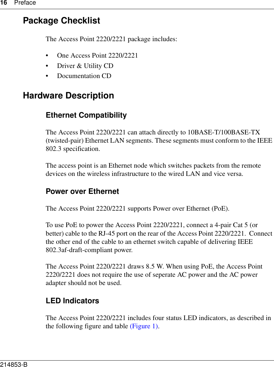 16 Preface214853-B Package ChecklistThe Access Point 2220/2221 package includes:• One Access Point 2220/2221• Driver &amp; Utility CD• Documentation CDHardware DescriptionEthernet CompatibilityThe Access Point 2220/2221 can attach directly to 10BASE-T/100BASE-TX (twisted-pair) Ethernet LAN segments. These segments must conform to the IEEE 802.3 specification. The access point is an Ethernet node which switches packets from the remote devices on the wireless infrastructure to the wired LAN and vice versa.Power over EthernetThe Access Point 2220/2221 supports Power over Ethernet (PoE). To use PoE to power the Access Point 2220/2221, connect a 4-pair Cat 5 (or better) cable to the RJ-45 port on the rear of the Access Point 2220/2221.  Connect the other end of the cable to an ethernet switch capable of delivering IEEE 802.3af-draft-compliant power.The Access Point 2220/2221 draws 8.5 W. When using PoE, the Access Point  2220/2221 does not require the use of seperate AC power and the AC power adapter should not be used. LED IndicatorsThe Access Point 2220/2221 includes four status LED indicators, as described in the following figure and table (Figure 1).