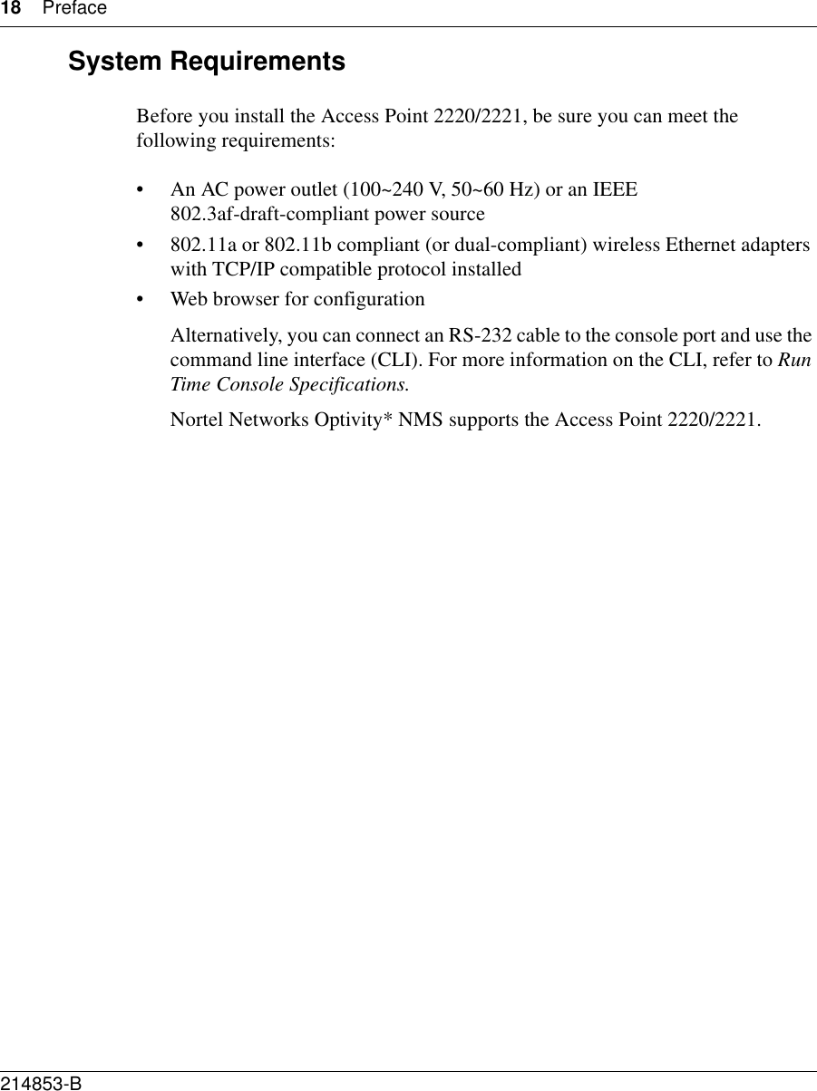 18 Preface214853-B System RequirementsBefore you install the Access Point 2220/2221, be sure you can meet the following requirements:• An AC power outlet (100~240 V, 50~60 Hz) or an IEEE 802.3af-draft-compliant power source• 802.11a or 802.11b compliant (or dual-compliant) wireless Ethernet adapters with TCP/IP compatible protocol installed• Web browser for configuration Alternatively, you can connect an RS-232 cable to the console port and use the command line interface (CLI). For more information on the CLI, refer to Run Time Console Specifications.Nortel Networks Optivity* NMS supports the Access Point 2220/2221.