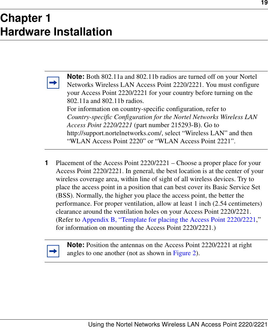 19Using the Nortel Networks Wireless LAN Access Point 2220/2221 Chapter 1Hardware Installation1Placement of the Access Point 2220/2221 – Choose a proper place for your Access Point 2220/2221. In general, the best location is at the center of your wireless coverage area, within line of sight of all wireless devices. Try to place the access point in a position that can best cover its Basic Service Set (BSS). Normally, the higher you place the access point, the better the performance. For proper ventilation, allow at least 1 inch (2.54 centimeters) clearance around the ventilation holes on your Access Point 2220/2221. (Refer to Appendix B, “Template for placing the Access Point 2220/2221,” for information on mounting the Access Point 2220/2221.)Note: Both 802.11a and 802.11b radios are turned off on your Nortel Networks Wireless LAN Access Point 2220/2221. You must configure your Access Point 2220/2221 for your country before turning on the 802.11a and 802.11b radios.For information on country-specific configuration, refer to Country-specific Configuration for the Nortel Networks Wireless LAN Access Point 2220/2221 (part number 215293-B). Go to http://support.nortelnetworks.com/, select “Wireless LAN” and then “WLAN Access Point 2220” or “WLAN Access Point 2221”.Note: Position the antennas on the Access Point 2220/2221 at right angles to one another (not as shown in Figure 2). 