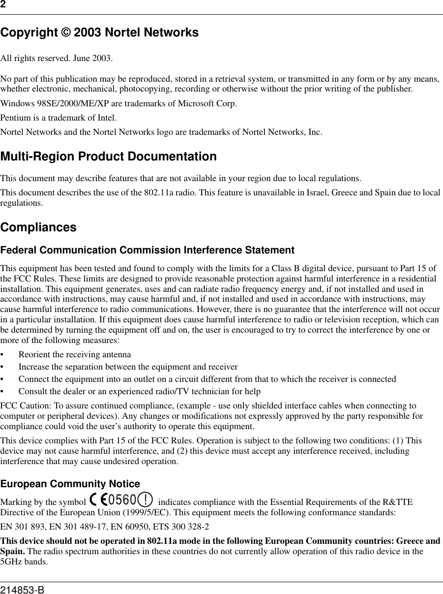 2214853-B Copyright © 2003 Nortel NetworksAll rights reserved. June 2003. No part of this publication may be reproduced, stored in a retrieval system, or transmitted in any form or by any means, whether electronic, mechanical, photocopying, recording or otherwise without the prior writing of the publisher.Windows 98SE/2000/ME/XP are trademarks of Microsoft Corp. Pentium is a trademark of Intel. Nortel Networks and the Nortel Networks logo are trademarks of Nortel Networks, Inc.Multi-Region Product DocumentationThis document may describe features that are not available in your region due to local regulations.This document describes the use of the 802.11a radio. This feature is unavailable in Israel, Greece and Spain due to local regulations.CompliancesFederal Communication Commission Interference StatementThis equipment has been tested and found to comply with the limits for a Class B digital device, pursuant to Part 15 of the FCC Rules. These limits are designed to provide reasonable protection against harmful interference in a residential installation. This equipment generates, uses and can radiate radio frequency energy and, if not installed and used in accordance with instructions, may cause harmful and, if not installed and used in accordance with instructions, may cause harmful interference to radio communications. However, there is no guarantee that the interference will not occur in a particular installation. If this equipment does cause harmful interference to radio or television reception, which can be determined by turning the equipment off and on, the user is encouraged to try to correct the interference by one or more of the following measures:• Reorient the receiving antenna• Increase the separation between the equipment and receiver• Connect the equipment into an outlet on a circuit different from that to which the receiver is connected• Consult the dealer or an experienced radio/TV technician for helpFCC Caution: To assure continued compliance, (example - use only shielded interface cables when connecting to computer or peripheral devices). Any changes or modifications not expressly approved by the party responsible for compliance could void the user’s authority to operate this equipment.This device complies with Part 15 of the FCC Rules. Operation is subject to the following two conditions: (1) This device may not cause harmful interference, and (2) this device must accept any interference received, including interference that may cause undesired operation.European Community NoticeMarking by the symbol  indicates compliance with the Essential Requirements of the R&amp;TTE Directive of the European Union (1999/5/EC). This equipment meets the following conformance standards:EN 301 893, EN 301 489-17, EN 60950, ETS 300 328-2This device should not be operated in 802.11a mode in the following European Community countries: Greece and Spain. The radio spectrum authorities in these countries do not currently allow operation of this radio device in the 5GHz bands. 