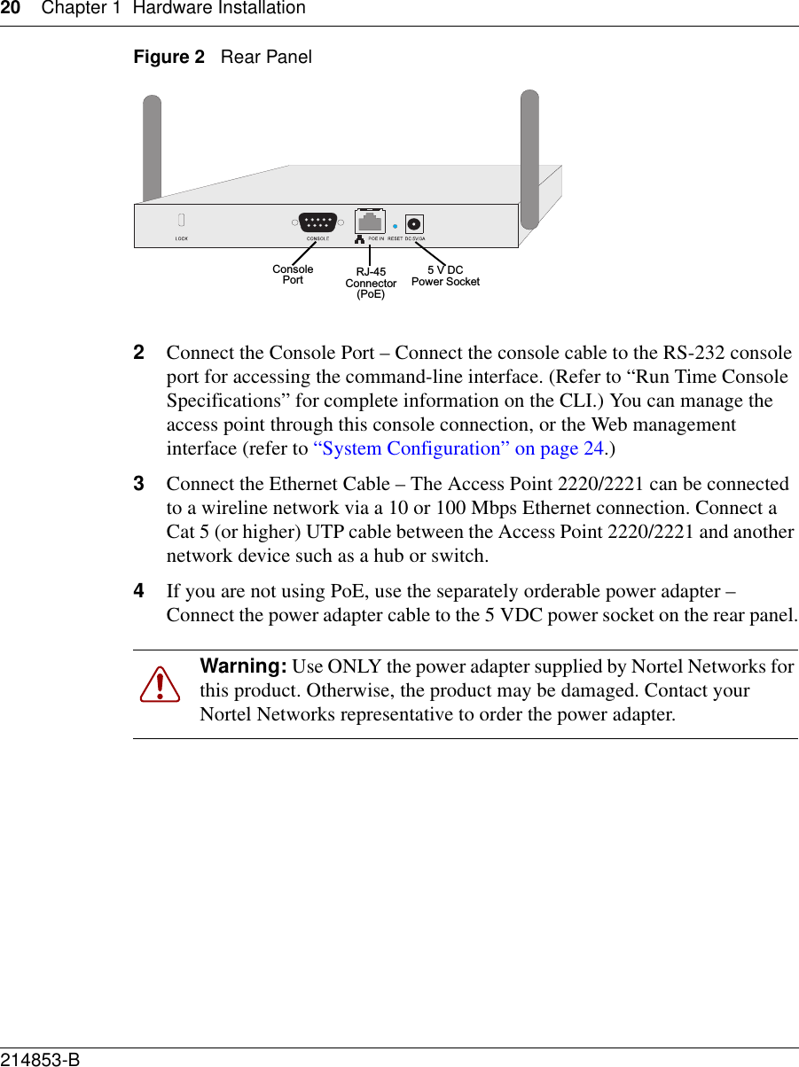 20 Chapter 1 Hardware Installation214853-B Figure 2   Rear Panel2Connect the Console Port – Connect the console cable to the RS-232 console port for accessing the command-line interface. (Refer to “Run Time Console Specifications” for complete information on the CLI.) You can manage the access point through this console connection, or the Web management interface (refer to “System Configuration” on page 24.) 3Connect the Ethernet Cable – The Access Point 2220/2221 can be connected to a wireline network via a 10 or 100 Mbps Ethernet connection. Connect a Cat 5 (or higher) UTP cable between the Access Point 2220/2221 and another network device such as a hub or switch.4If you are not using PoE, use the separately orderable power adapter – Connect the power adapter cable to the 5 VDC power socket on the rear panel.Warning: Use ONLY the power adapter supplied by Nortel Networks for this product. Otherwise, the product may be damaged. Contact your Nortel Networks representative to order the power adapter.5 V DCPower SocketRJ-45 Connector(PoE)Console Port