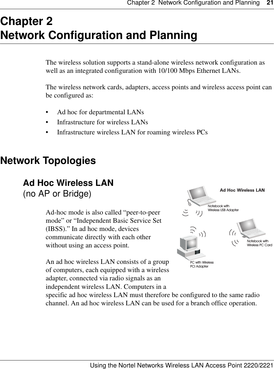 Chapter 2 Network Configuration and Planning 21Using the Nortel Networks Wireless LAN Access Point 2220/2221 Chapter 2Network Configuration and PlanningThe wireless solution supports a stand-alone wireless network configuration as well as an integrated configuration with 10/100 Mbps Ethernet LANs.The wireless network cards, adapters, access points and wireless access point can be configured as:• Ad hoc for departmental LANs• Infrastructure for wireless LANs• Infrastructure wireless LAN for roaming wireless PCsNetwork TopologiesAd Hoc Wireless LAN (no AP or Bridge)Ad-hoc mode is also called “peer-to-peer mode” or “Independent Basic Service Set (IBSS).” In ad hoc mode, devices communicate directly with each other without using an access point.An ad hoc wireless LAN consists of a group of computers, each equipped with a wireless adapter, connected via radio signals as an independent wireless LAN. Computers in a specific ad hoc wireless LAN must therefore be configured to the same radio channel. An ad hoc wireless LAN can be used for a branch office operation.Ad Hoc Wireless LANNotebook withWireless USB AdapterNotebook withWireless PC CardPC with WirelessPCI Adapter