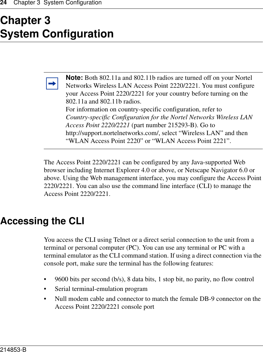 24 Chapter 3 System Configuration214853-B Chapter 3System ConfigurationThe Access Point 2220/2221 can be configured by any Java-supported Web browser including Internet Explorer 4.0 or above, or Netscape Navigator 6.0 or above. Using the Web management interface, you may configure the Access Point 2220/2221. You can also use the command line interface (CLI) to manage the Access Point 2220/2221. Accessing the CLIYou access the CLI using Telnet or a direct serial connection to the unit from a terminal or personal computer (PC). You can use any terminal or PC with a terminal emulator as the CLI command station. If using a direct connection via the console port, make sure the terminal has the following features:• 9600 bits per second (b/s), 8 data bits, 1 stop bit, no parity, no flow control• Serial terminal-emulation program• Null modem cable and connector to match the female DB-9 connector on the Access Point 2220/2221 console portNote: Both 802.11a and 802.11b radios are turned off on your Nortel Networks Wireless LAN Access Point 2220/2221. You must configure your Access Point 2220/2221 for your country before turning on the 802.11a and 802.11b radios.For information on country-specific configuration, refer to Country-specific Configuration for the Nortel Networks Wireless LAN Access Point 2220/2221 (part number 215293-B). Go to http://support.nortelnetworks.com/, select “Wireless LAN” and then “WLAN Access Point 2220” or “WLAN Access Point 2221”.