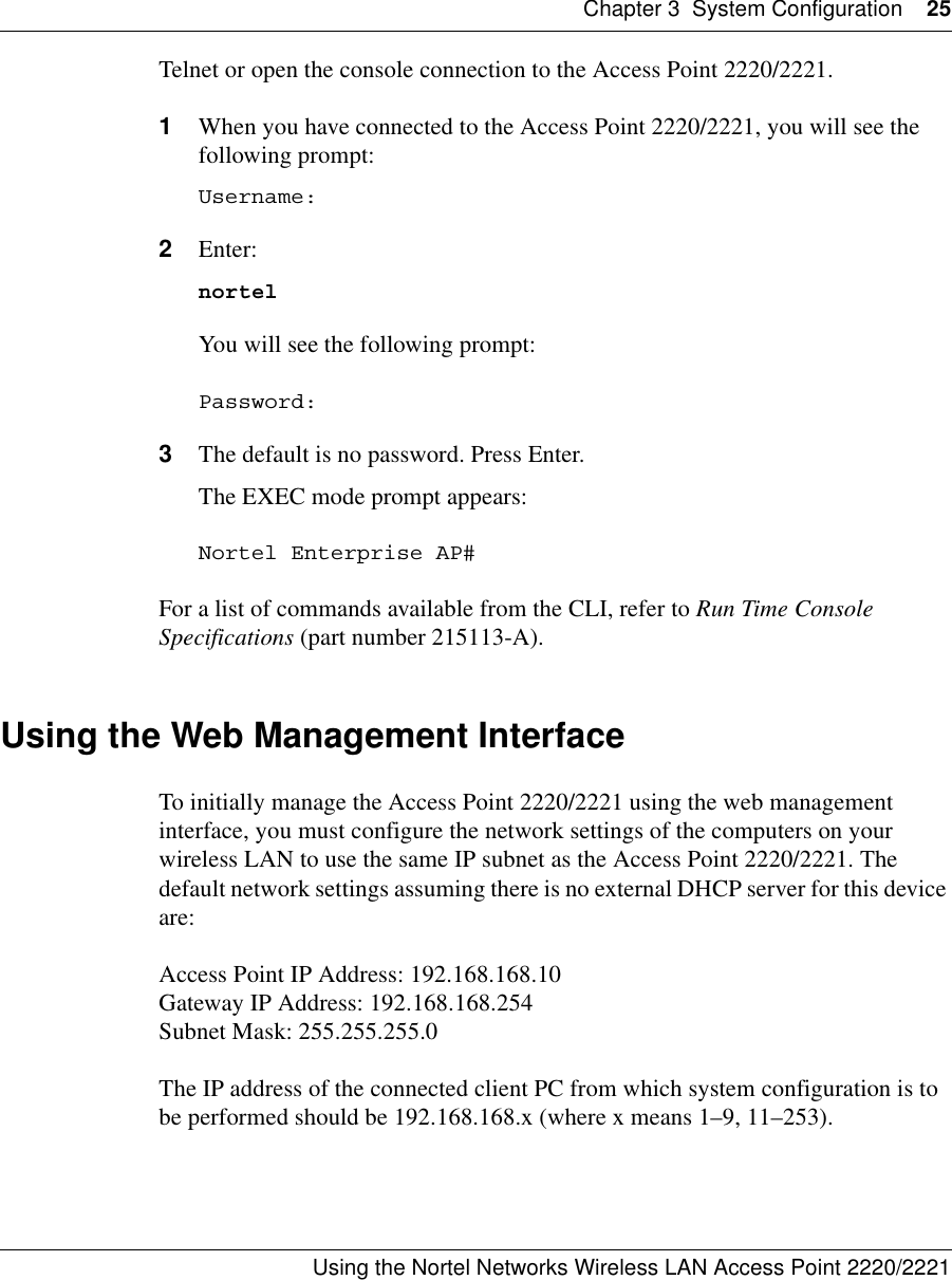 Chapter 3 System Configuration 25Using the Nortel Networks Wireless LAN Access Point 2220/2221 Telnet or open the console connection to the Access Point 2220/2221.1When you have connected to the Access Point 2220/2221, you will see the following prompt:Username:2Enter:nortelYou will see the following prompt:Password:3The default is no password. Press Enter.The EXEC mode prompt appears:Nortel Enterprise AP#For a list of commands available from the CLI, refer to Run Time Console Specifications (part number 215113-A).Using the Web Management InterfaceTo initially manage the Access Point 2220/2221 using the web management interface, you must configure the network settings of the computers on your wireless LAN to use the same IP subnet as the Access Point 2220/2221. The default network settings assuming there is no external DHCP server for this device are:Access Point IP Address: 192.168.168.10Gateway IP Address: 192.168.168.254Subnet Mask: 255.255.255.0The IP address of the connected client PC from which system configuration is to be performed should be 192.168.168.x (where x means 1–9, 11–253).