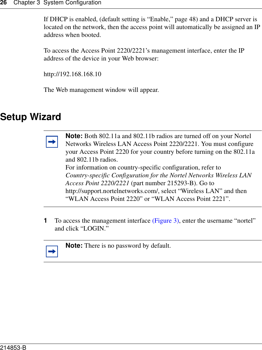 26 Chapter 3 System Configuration214853-B If DHCP is enabled, (default setting is “Enable,” page 48) and a DHCP server is located on the network, then the access point will automatically be assigned an IP address when booted. To access the Access Point 2220/2221’s management interface, enter the IP address of the device in your Web browser: http://192.168.168.10The Web management window will appear.Setup Wizard1To access the management interface (Figure 3), enter the username “nortel” and click “LOGIN.”Note: Both 802.11a and 802.11b radios are turned off on your Nortel Networks Wireless LAN Access Point 2220/2221. You must configure your Access Point 2220 for your country before turning on the 802.11a and 802.11b radios.For information on country-specific configuration, refer to Country-specific Configuration for the Nortel Networks Wireless LAN Access Point 2220/2221 (part number 215293-B). Go to http://support.nortelnetworks.com/, select “Wireless LAN” and then “WLAN Access Point 2220” or “WLAN Access Point 2221”.Note: There is no password by default.