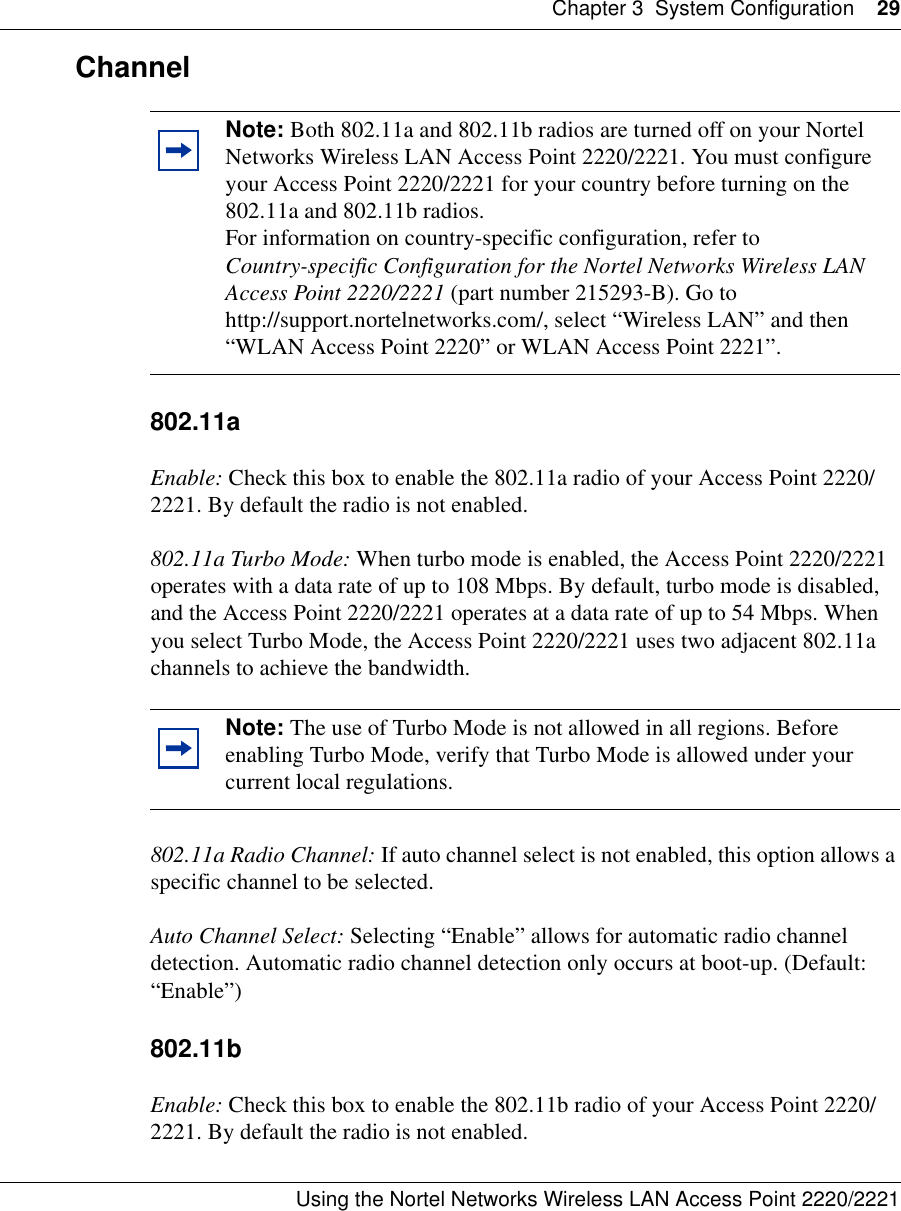 Chapter 3 System Configuration 29Using the Nortel Networks Wireless LAN Access Point 2220/2221 Channel 802.11aEnable: Check this box to enable the 802.11a radio of your Access Point 2220/2221. By default the radio is not enabled.802.11a Turbo Mode: When turbo mode is enabled, the Access Point 2220/2221 operates with a data rate of up to 108 Mbps. By default, turbo mode is disabled, and the Access Point 2220/2221 operates at a data rate of up to 54 Mbps. When you select Turbo Mode, the Access Point 2220/2221 uses two adjacent 802.11a channels to achieve the bandwidth.802.11a Radio Channel: If auto channel select is not enabled, this option allows a specific channel to be selected.Auto Channel Select: Selecting “Enable” allows for automatic radio channel detection. Automatic radio channel detection only occurs at boot-up. (Default: “Enable”)802.11bEnable: Check this box to enable the 802.11b radio of your Access Point 2220/2221. By default the radio is not enabled.Note: Both 802.11a and 802.11b radios are turned off on your Nortel Networks Wireless LAN Access Point 2220/2221. You must configure your Access Point 2220/2221 for your country before turning on the 802.11a and 802.11b radios.For information on country-specific configuration, refer to Country-specific Configuration for the Nortel Networks Wireless LAN Access Point 2220/2221 (part number 215293-B). Go to http://support.nortelnetworks.com/, select “Wireless LAN” and then “WLAN Access Point 2220” or WLAN Access Point 2221”.Note: The use of Turbo Mode is not allowed in all regions. Before enabling Turbo Mode, verify that Turbo Mode is allowed under your current local regulations.