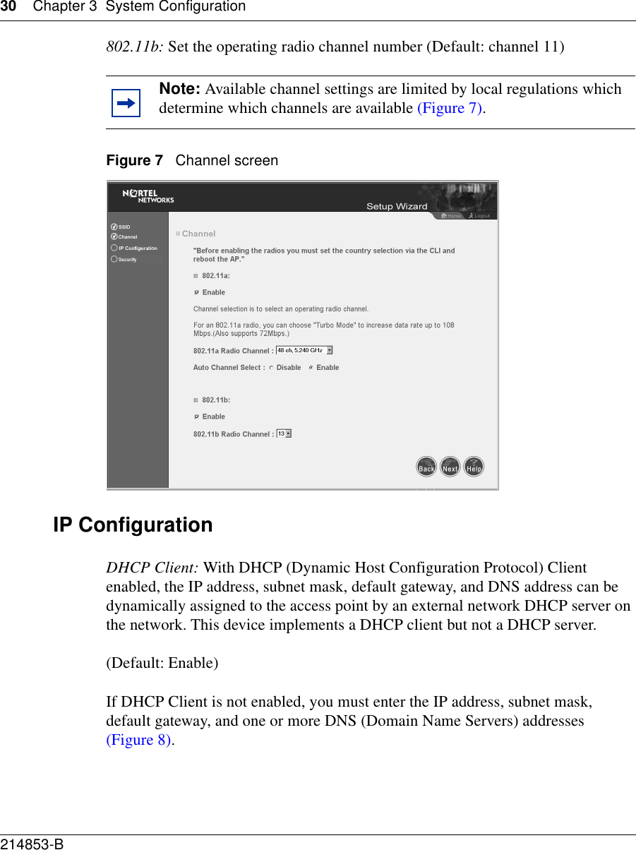 30 Chapter 3 System Configuration214853-B 802.11b: Set the operating radio channel number (Default: channel 11)Figure 7   Channel screenIP ConfigurationDHCP Client: With DHCP (Dynamic Host Configuration Protocol) Client enabled, the IP address, subnet mask, default gateway, and DNS address can be dynamically assigned to the access point by an external network DHCP server on the network. This device implements a DHCP client but not a DHCP server.(Default: Enable)If DHCP Client is not enabled, you must enter the IP address, subnet mask, default gateway, and one or more DNS (Domain Name Servers) addresses (Figure 8).Note: Available channel settings are limited by local regulations which determine which channels are available (Figure 7). 