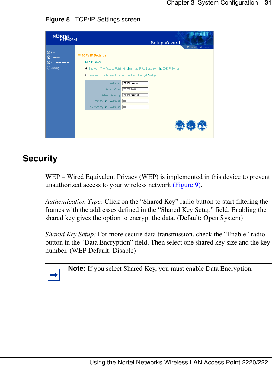 Chapter 3 System Configuration 31Using the Nortel Networks Wireless LAN Access Point 2220/2221 Figure 8   TCP/IP Settings screen SecurityWEP – Wired Equivalent Privacy (WEP) is implemented in this device to prevent unauthorized access to your wireless network (Figure 9). Authentication Type: Click on the “Shared Key” radio button to start filtering the frames with the addresses defined in the “Shared Key Setup” field. Enabling the shared key gives the option to encrypt the data. (Default: Open System)Shared Key Setup: For more secure data transmission, check the “Enable” radio button in the “Data Encryption” field. Then select one shared key size and the key number. (WEP Default: Disable)Note: If you select Shared Key, you must enable Data Encryption.