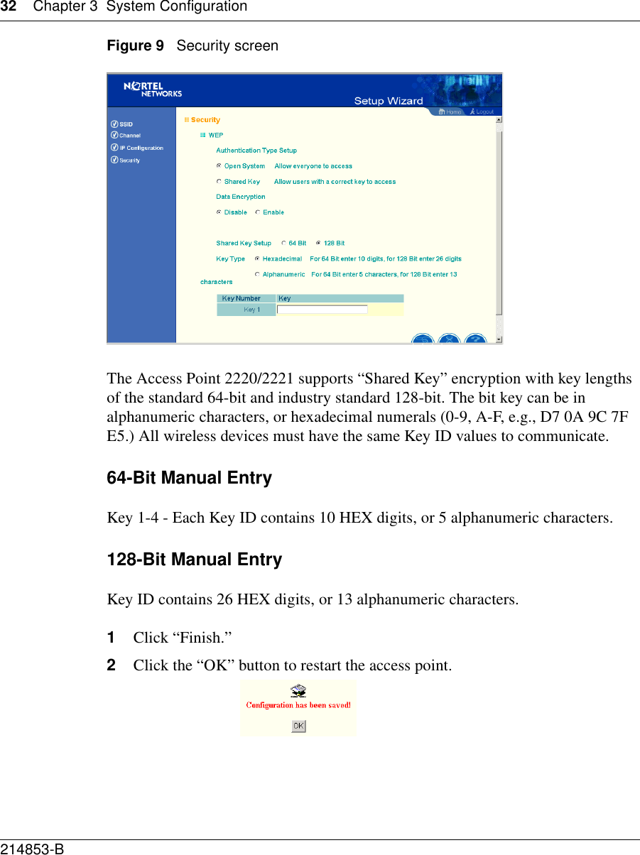 32 Chapter 3 System Configuration214853-B Figure 9   Security screenThe Access Point 2220/2221 supports “Shared Key” encryption with key lengths of the standard 64-bit and industry standard 128-bit. The bit key can be in alphanumeric characters, or hexadecimal numerals (0-9, A-F, e.g., D7 0A 9C 7F E5.) All wireless devices must have the same Key ID values to communicate. 64-Bit Manual EntryKey 1-4 - Each Key ID contains 10 HEX digits, or 5 alphanumeric characters.128-Bit Manual EntryKey ID contains 26 HEX digits, or 13 alphanumeric characters. 1Click “Finish.”2Click the “OK” button to restart the access point.