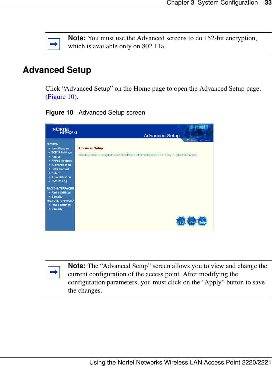 Chapter 3 System Configuration 33Using the Nortel Networks Wireless LAN Access Point 2220/2221 Advanced SetupClick “Advanced Setup” on the Home page to open the Advanced Setup page. (Figure 10).Figure 10   Advanced Setup screenNote: You must use the Advanced screens to do 152-bit encryption, which is available only on 802.11a.Note: The “Advanced Setup” screen allows you to view and change the current configuration of the access point. After modifying the configuration parameters, you must click on the “Apply” button to save the changes. 