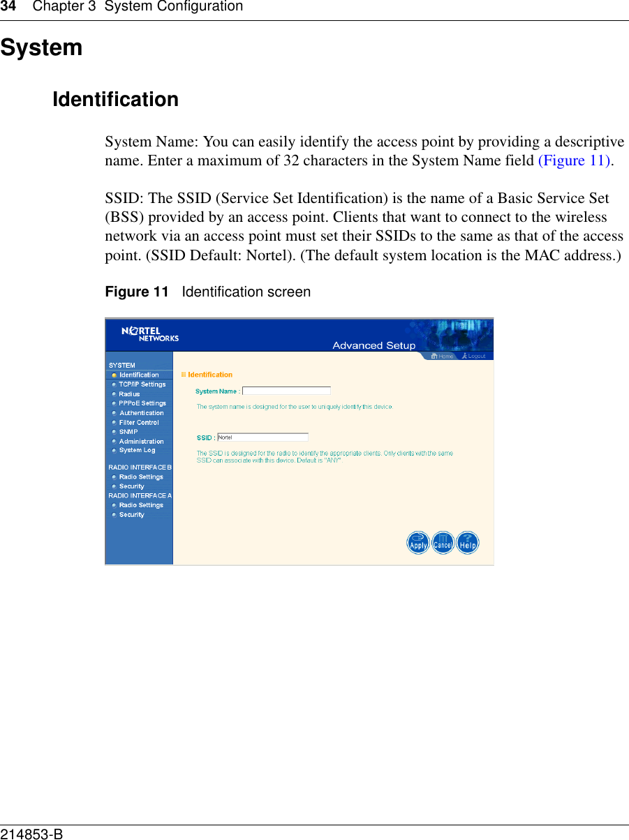 34 Chapter 3 System Configuration214853-B SystemIdentificationSystem Name: You can easily identify the access point by providing a descriptive name. Enter a maximum of 32 characters in the System Name field (Figure 11).SSID: The SSID (Service Set Identification) is the name of a Basic Service Set (BSS) provided by an access point. Clients that want to connect to the wireless network via an access point must set their SSIDs to the same as that of the access point. (SSID Default: Nortel). (The default system location is the MAC address.)Figure 11   Identification screen