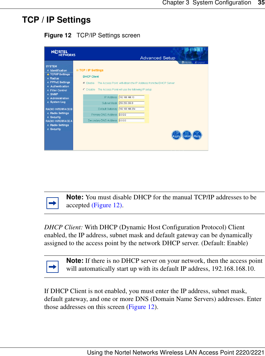 Chapter 3 System Configuration 35Using the Nortel Networks Wireless LAN Access Point 2220/2221 TCP / IP SettingsFigure 12   TCP/IP Settings screenDHCP Client: With DHCP (Dynamic Host Configuration Protocol) Client enabled, the IP address, subnet mask and default gateway can be dynamically assigned to the access point by the network DHCP server. (Default: Enable)If DHCP Client is not enabled, you must enter the IP address, subnet mask, default gateway, and one or more DNS (Domain Name Servers) addresses. Enter those addresses on this screen (Figure 12).Note: You must disable DHCP for the manual TCP/IP addresses to be accepted (Figure 12).Note: If there is no DHCP server on your network, then the access point will automatically start up with its default IP address, 192.168.168.10.