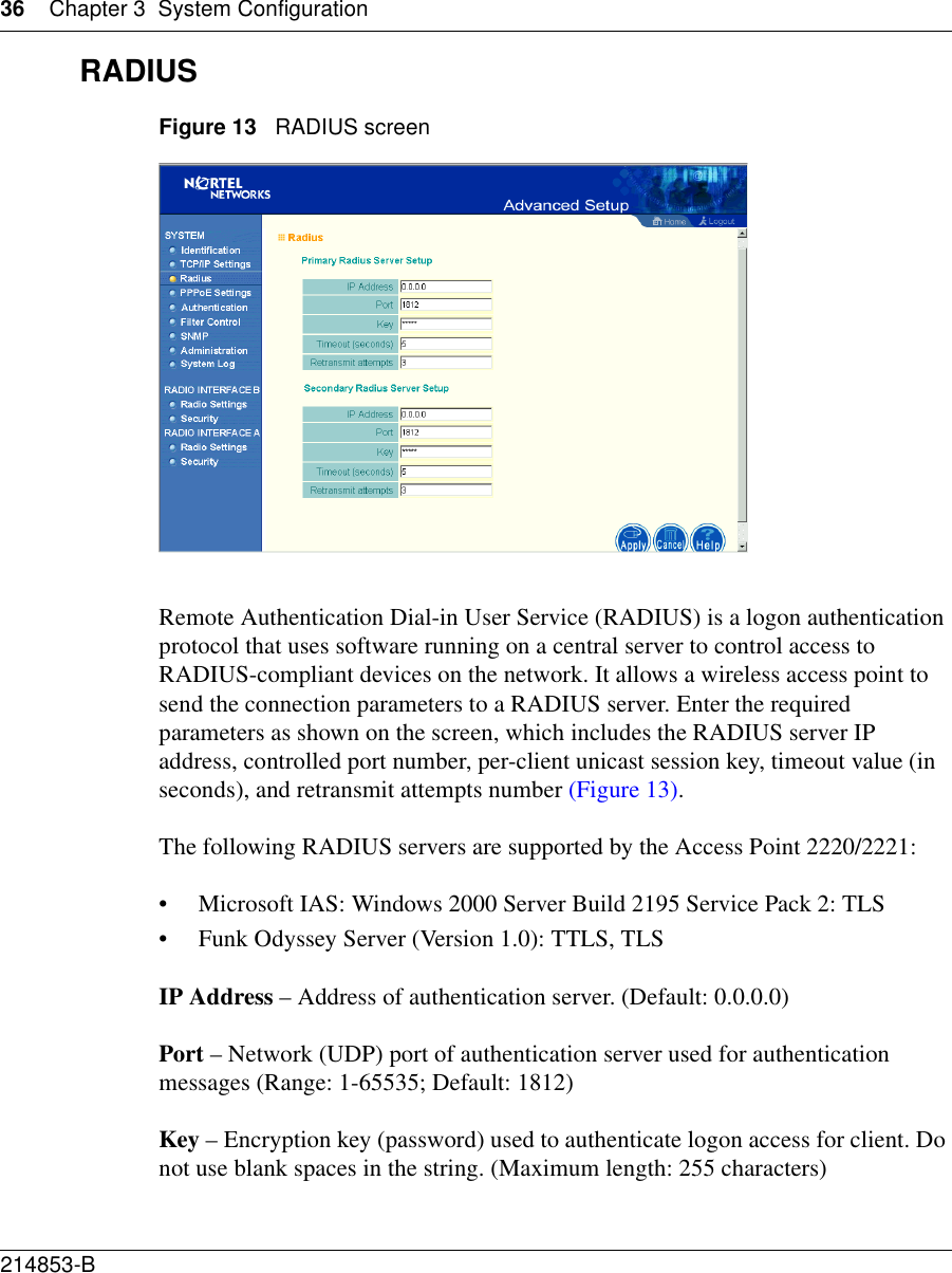 36 Chapter 3 System Configuration214853-B RADIUSFigure 13   RADIUS screenRemote Authentication Dial-in User Service (RADIUS) is a logon authentication protocol that uses software running on a central server to control access to RADIUS-compliant devices on the network. It allows a wireless access point to send the connection parameters to a RADIUS server. Enter the required parameters as shown on the screen, which includes the RADIUS server IP address, controlled port number, per-client unicast session key, timeout value (in seconds), and retransmit attempts number (Figure 13).The following RADIUS servers are supported by the Access Point 2220/2221:• Microsoft IAS: Windows 2000 Server Build 2195 Service Pack 2: TLS• Funk Odyssey Server (Version 1.0): TTLS, TLSIP Address – Address of authentication server. (Default: 0.0.0.0)Port – Network (UDP) port of authentication server used for authentication messages (Range: 1-65535; Default: 1812)Key – Encryption key (password) used to authenticate logon access for client. Do not use blank spaces in the string. (Maximum length: 255 characters)