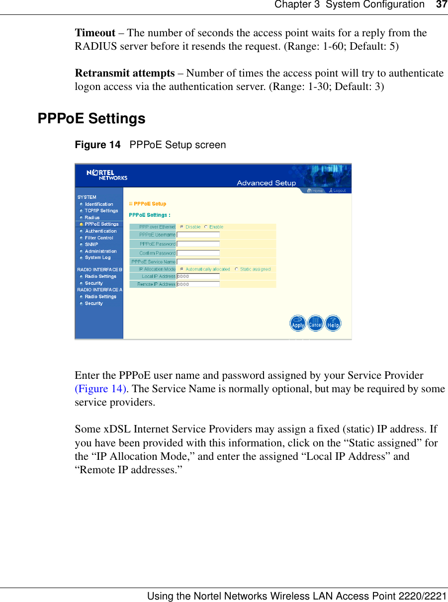Chapter 3 System Configuration 37Using the Nortel Networks Wireless LAN Access Point 2220/2221 Timeout – The number of seconds the access point waits for a reply from the RADIUS server before it resends the request. (Range: 1-60; Default: 5)Retransmit attempts – Number of times the access point will try to authenticate logon access via the authentication server. (Range: 1-30; Default: 3)PPPoE SettingsFigure 14   PPPoE Setup screenEnter the PPPoE user name and password assigned by your Service Provider (Figure 14). The Service Name is normally optional, but may be required by some service providers.Some xDSL Internet Service Providers may assign a fixed (static) IP address. If you have been provided with this information, click on the “Static assigned” for the “IP Allocation Mode,” and enter the assigned “Local IP Address” and “Remote IP addresses.”