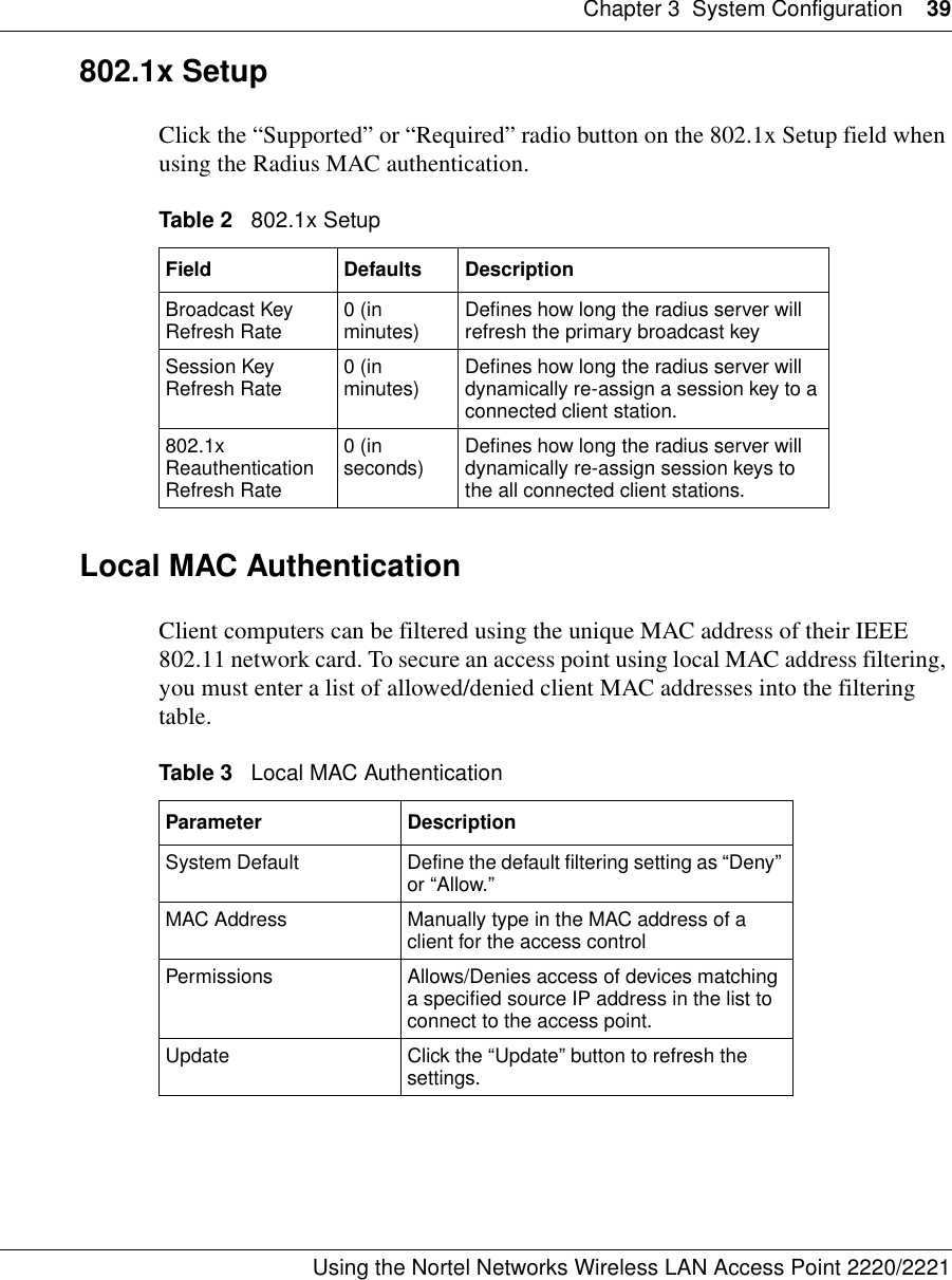 Chapter 3 System Configuration 39Using the Nortel Networks Wireless LAN Access Point 2220/2221 802.1x SetupClick the “Supported” or “Required” radio button on the 802.1x Setup field when using the Radius MAC authentication.Local MAC Authentication Client computers can be filtered using the unique MAC address of their IEEE 802.11 network card. To secure an access point using local MAC address filtering, you must enter a list of allowed/denied client MAC addresses into the filtering table.Table 2   802.1x SetupField Defaults DescriptionBroadcast Key Refresh Rate 0 (in minutes) Defines how long the radius server will refresh the primary broadcast keySession Key Refresh Rate 0 (in minutes) Defines how long the radius server will dynamically re-assign a session key to a connected client station.802.1x Reauthentication Refresh Rate0 (in seconds) Defines how long the radius server will dynamically re-assign session keys to the all connected client stations.Table 3   Local MAC AuthenticationParameter DescriptionSystem Default Define the default filtering setting as “Deny” or “Allow.”MAC Address Manually type in the MAC address of a client for the access controlPermissions Allows/Denies access of devices matching a specified source IP address in the list to connect to the access point.Update Click the “Update” button to refresh the settings.