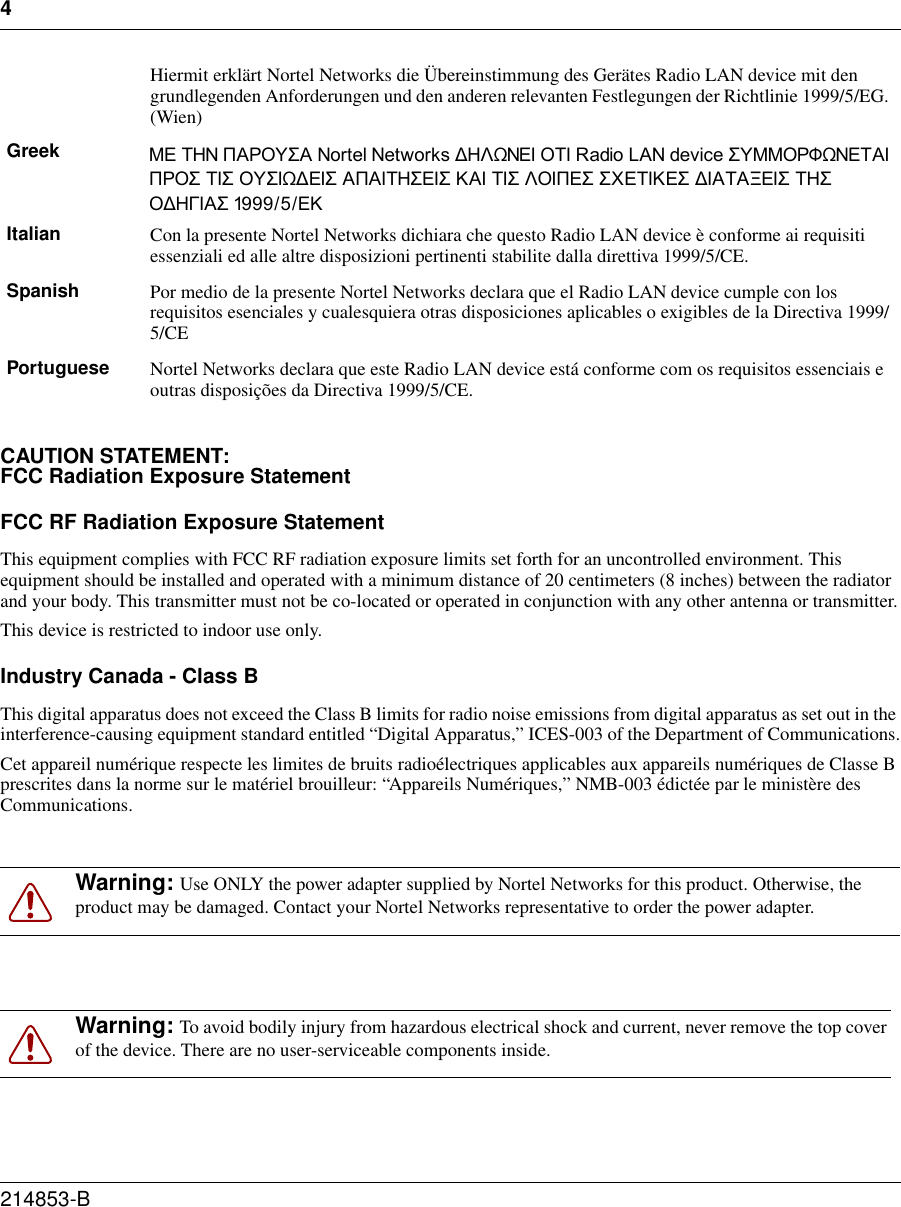 4214853-B CAUTION STATEMENT:FCC Radiation Exposure StatementFCC RF Radiation Exposure StatementThis equipment complies with FCC RF radiation exposure limits set forth for an uncontrolled environment. This equipment should be installed and operated with a minimum distance of 20 centimeters (8 inches) between the radiator and your body. This transmitter must not be co-located or operated in conjunction with any other antenna or transmitter.This device is restricted to indoor use only.Industry Canada - Class BThis digital apparatus does not exceed the Class B limits for radio noise emissions from digital apparatus as set out in the interference-causing equipment standard entitled “Digital Apparatus,” ICES-003 of the Department of Communications.Cet appareil numérique respecte les limites de bruits radioélectriques applicables aux appareils numériques de Classe B prescrites dans la norme sur le matériel brouilleur: “Appareils Numériques,” NMB-003 édictée par le ministère des Communications.Hiermit erklärt Nortel Networks die Übereinstimmung des Gerätes Radio LAN device mit den grundlegenden Anforderungen und den anderen relevanten Festlegungen der Richtlinie 1999/5/EG. (Wien)Greek Ã≈ ‘«Õ —¡–œ’”¡ Nortel Networks ƒ«ÀŸÕ≈… œ‘… Radio LAN device ”’ÃÃœ–÷ŸÕ≈‘¡… —–œ” ‘…” œ’”…Ÿƒ≈…” ¡—¡…‘«”≈…” ¡… ‘…” Àœ…—≈” ”◊≈‘…≈” ƒ…¡‘¡Œ≈…” ‘«” œƒ«√…¡” 1999/5/≈Italian Con la presente Nortel Networks dichiara che questo Radio LAN device è conforme ai requisiti essenziali ed alle altre disposizioni pertinenti stabilite dalla direttiva 1999/5/CE.Spanish Por medio de la presente Nortel Networks declara que el Radio LAN device cumple con los requisitos esenciales y cualesquiera otras disposiciones aplicables o exigibles de la Directiva 1999/5/CEPortuguese Nortel Networks declara que este Radio LAN device está conforme com os requisitos essenciais e outras disposições da Directiva 1999/5/CE.Warning: Use ONLY the power adapter supplied by Nortel Networks for this product. Otherwise, the product may be damaged. Contact your Nortel Networks representative to order the power adapter.Warning: To avoid bodily injury from hazardous electrical shock and current, never remove the top cover of the device. There are no user-serviceable components inside.