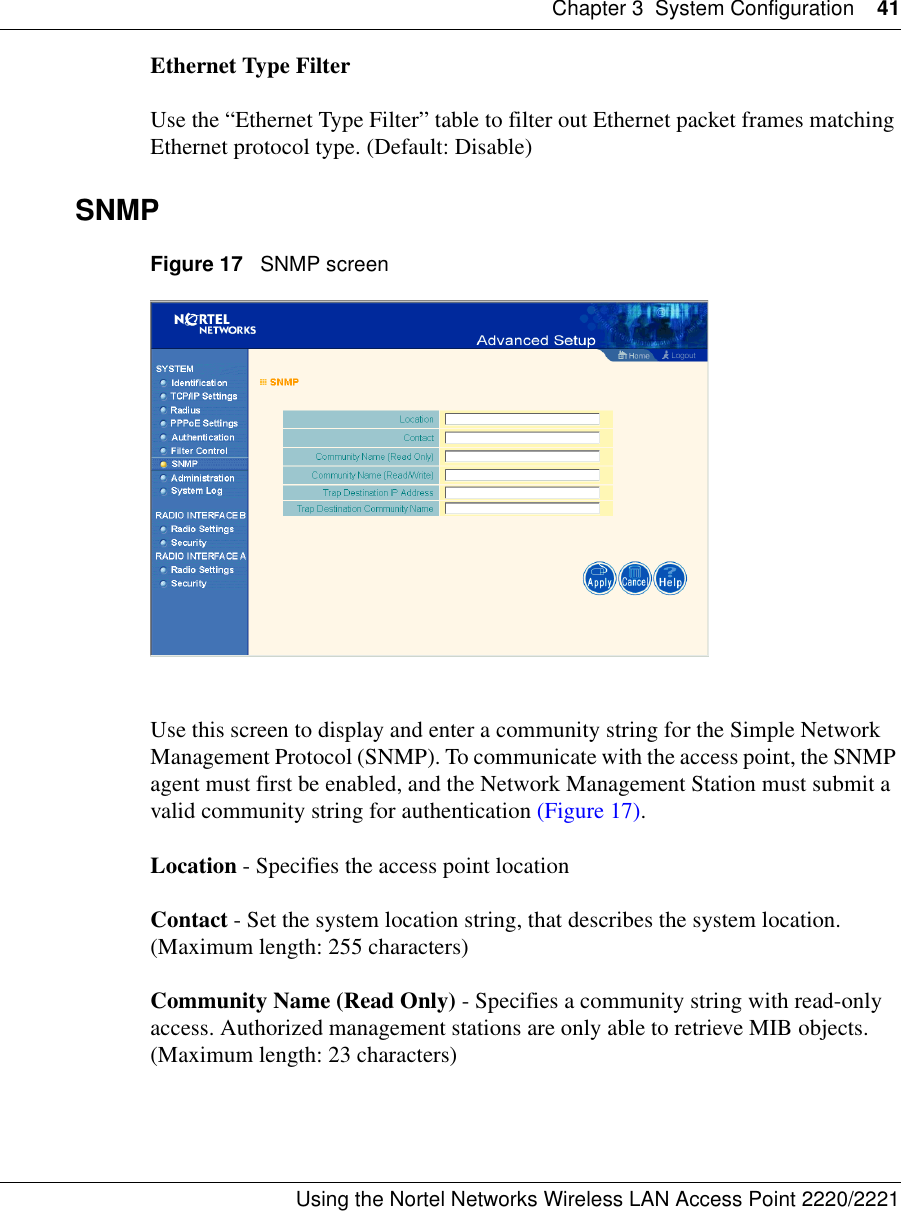Chapter 3 System Configuration 41Using the Nortel Networks Wireless LAN Access Point 2220/2221 Ethernet Type FilterUse the “Ethernet Type Filter” table to filter out Ethernet packet frames matching Ethernet protocol type. (Default: Disable)SNMPFigure 17   SNMP screenUse this screen to display and enter a community string for the Simple Network Management Protocol (SNMP). To communicate with the access point, the SNMP agent must first be enabled, and the Network Management Station must submit a valid community string for authentication (Figure 17).Location - Specifies the access point locationContact - Set the system location string, that describes the system location. (Maximum length: 255 characters)Community Name (Read Only) - Specifies a community string with read-only access. Authorized management stations are only able to retrieve MIB objects. (Maximum length: 23 characters)