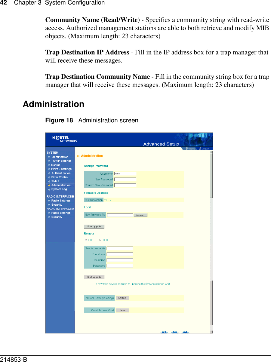 42 Chapter 3 System Configuration214853-B Community Name (Read/Write) - Specifies a community string with read-write access. Authorized management stations are able to both retrieve and modify MIB objects. (Maximum length: 23 characters)Trap Destination IP Address - Fill in the IP address box for a trap manager that will receive these messages.Trap Destination Community Name - Fill in the community string box for a trap manager that will receive these messages. (Maximum length: 23 characters)AdministrationFigure 18   Administration screen