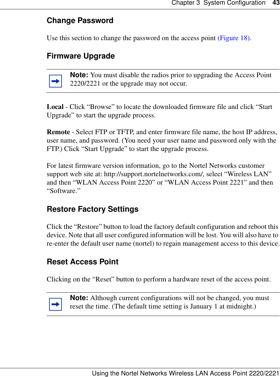 Chapter 3 System Configuration 43Using the Nortel Networks Wireless LAN Access Point 2220/2221 Change PasswordUse this section to change the password on the access point (Figure 18).Firmware Upgrade Local - Click “Browse” to locate the downloaded firmware file and click “Start Upgrade” to start the upgrade process.Remote - Select FTP or TFTP, and enter firmware file name, the host IP address, user name, and password. (You need your user name and password only with the FTP.) Click “Start Upgrade” to start the upgrade process.For latest firmware version information, go to the Nortel Networks customer support web site at: http://support.nortelnetworks.com/, select “Wireless LAN” and then “WLAN Access Point 2220” or “WLAN Access Point 2221” and then “Software.”Restore Factory SettingsClick the “Restore” button to load the factory default configuration and reboot this device. Note that all user configured information will be lost. You will also have to re-enter the default user name (nortel) to regain management access to this device.Reset Access PointClicking on the “Reset” button to perform a hardware reset of the access point. Note: You must disable the radios prior to upgrading the Access Point 2220/2221 or the upgrade may not occur.Note: Although current configurations will not be changed, you must reset the time. (The default time setting is January 1 at midnight.)