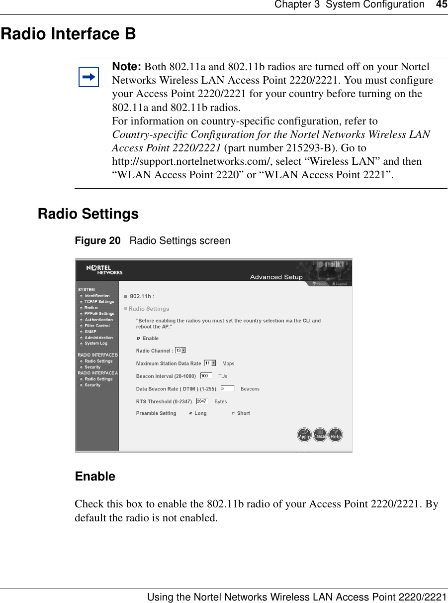 Chapter 3 System Configuration 45Using the Nortel Networks Wireless LAN Access Point 2220/2221 Radio Interface BRadio SettingsFigure 20   Radio Settings screenEnableCheck this box to enable the 802.11b radio of your Access Point 2220/2221. By default the radio is not enabled.Note: Both 802.11a and 802.11b radios are turned off on your Nortel Networks Wireless LAN Access Point 2220/2221. You must configure your Access Point 2220/2221 for your country before turning on the 802.11a and 802.11b radios.For information on country-specific configuration, refer to Country-specific Configuration for the Nortel Networks Wireless LAN Access Point 2220/2221 (part number 215293-B). Go to http://support.nortelnetworks.com/, select “Wireless LAN” and then “WLAN Access Point 2220” or “WLAN Access Point 2221”.