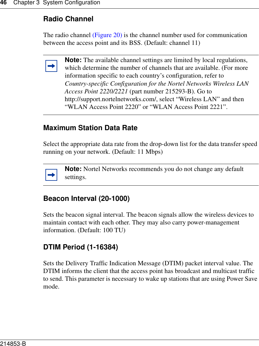 46 Chapter 3 System Configuration214853-B Radio ChannelThe radio channel (Figure 20) is the channel number used for communication between the access point and its BSS. (Default: channel 11) Maximum Station Data RateSelect the appropriate data rate from the drop-down list for the data transfer speed running on your network. (Default: 11 Mbps)Beacon Interval (20-1000)Sets the beacon signal interval. The beacon signals allow the wireless devices to maintain contact with each other. They may also carry power-management information. (Default: 100 TU)DTIM Period (1-16384)Sets the Delivery Traffic Indication Message (DTIM) packet interval value. The DTIM informs the client that the access point has broadcast and multicast traffic to send. This parameter is necessary to wake up stations that are using Power Save mode.Note: The available channel settings are limited by local regulations, which determine the number of channels that are available. (For more information specific to each country’s configuration, refer to Country-specific Configuration for the Nortel Networks Wireless LAN Access Point 2220/2221 (part number 215293-B). Go to http://support.nortelnetworks.com/, select “Wireless LAN” and then “WLAN Access Point 2220” or “WLAN Access Point 2221”.Note: Nortel Networks recommends you do not change any default settings.